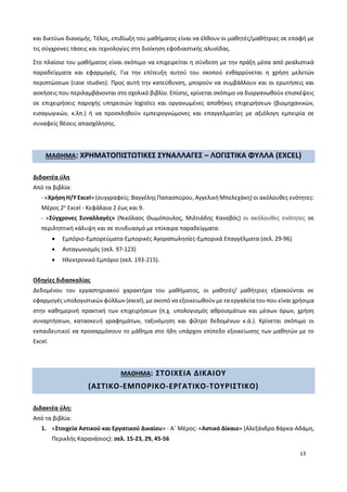 13
και δικτύων διανομής. Τέλος, επιδίωξη του μαθήματος είναι να έλθουν οι μαθητές/μαθήτριες σε επαφή με
τις σύγχρονες τάσεις και τεχνολογίες στη διοίκηση εφοδιαστικής αλυσίδας.
Στο πλαίσιο του μαθήματος είναι σκόπιμο να επιχειρείται η σύνδεση με την πράξη μέσα από ρεαλιστικά
παραδείγματα και εφαρμογές. Για την επίτευξη αυτού του σκοπού ενθαρρύνεται η χρήση μελετών
περιπτώσεων (case studies). Προς αυτή την κατεύθυνση, μπορούν να συμβάλλουν και οι ερωτήσεις και
ασκήσεις που περιλαμβάνονται στο σχολικό βιβλίο. Επίσης, κρίνεται σκόπιμο να διοργανωθούν επισκέψεις
σε επιχειρήσεις παροχής υπηρεσιών logistics και οργανωμένες αποθήκες επιχειρήσεων (βιομηχανικών,
εισαγωγικών, κ.λπ.) ή να προσκληθούν εμπειρογνώμονες και επαγγελματίες με αξιόλογη εμπειρία σε
συναφείς θέσεις απασχόλησης.
ΜΑΘΗΜΑ: ΧΡΗΜΑΤΟΠΙΣΤΩΤΙΚΕΣ ΣΥΝΑΛΛΑΓΕΣ – ΛΟΓΙΣΤΙΚΑ ΦΥΛΛΑ (EXCEL)
Διδακτέα ύλη
Από τα βιβλία:
- «Χρήση Η/Υ Excel» (συγγραφείς: Βαγγέλης Παπασπύρου, Αγγελική Μπελεχάκη) οι ακόλουθες ενότητες:
Μέρος 2ο
Excel - Κεφάλαια 2 έως και 9.
- «Σύγχρονες Συναλλαγές» (Νικόλαος Θωμόπουλος, Μιλτιάδης Καναβός) οι ακόλουθες ενότητες σε
περιληπτική κάλυψη και σε συνδυασμό με επίκαιρα παραδείγματα:
 Εμπόριο-Εμπορεύματα-Εμπορικές Αγοραπωλησίες-Εμπορικά Επαγγέλματα (σελ. 29-96)
 Ανταγωνισμός (σελ. 97-123)
 Ηλεκτρονικό Εμπόριο (σελ. 193-215).
Οδηγίες διδασκαλίας
Δεδομένου του εργαστηριακού χαρακτήρα του μαθήματος, οι μαθητές/ μαθήτριες εξασκούνται σε
εφαρμογές υπολογιστικών φύλλων (excel), με σκοπό να εξοικειωθούν με τα εργαλεία του που είναι χρήσιμα
στην καθημερινή πρακτική των επιχειρήσεων (π.χ. υπολογισμός αθροισμάτων και μέσων όρων, χρήση
συναρτήσεων, κατασκευή γραφημάτων, ταξινόμηση και φίλτρο δεδομένων κ.ά.). Κρίνεται σκόπιμο οι
εκπαιδευτικοί να προσαρμόσουν το μάθημα στο ήδη υπάρχον επίπεδο εξοικείωσης των μαθητών με το
Excel.
ΜΑΘΗΜΑ: ΣΤΟΙΧΕΙΑ ΔΙΚΑΙΟΥ
(ΑΣΤΙΚΟ-ΕΜΠΟΡΙΚΟ-ΕΡΓΑΤΙΚΟ-ΤΟΥΡΙΣΤΙΚΟ)
Διδακτέα ύλη:
Από τα βιβλία:
1. «Στοιχεία Αστικού και Εργατικού Δικαίου» - Α΄ Μέρος: «Αστικό Δίκαιο» (Αλεξάνδρα Βάρκα-Αδάμη,
Περικλής Καρανάσιος): σελ. 15-23, 29, 45-56
 