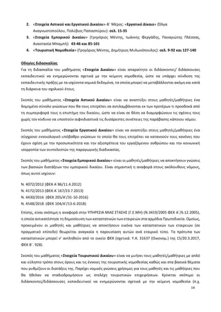 14
2. «Στοιχεία Αστικού και Εργατικού Δικαίου»-Β΄ Μέρος: «Εργατικό Δίκαιο» (Όλγα
Αναγνωστοπούλου, Πολύβιος Παπασπύρου): σελ. 15-35
3. «Στοιχεία Εμπορικού Δικαίου» (Γρηγόριος Μέντης, Ιωάννης Φεργάδης, Παναγιώτης Πλέσσας,
Αναστασία Μπαμπή): 43-46 και 85-101
4. «Τουριστική Νομοθεσία» (Γρηγόριος Μέντης, Δημήτριος Μυλωνόπουλος): σελ. 9-92 και 127-140
Οδηγίες διδασκαλίας
Για τη διδασκαλία του μαθήματος «Στοιχεία Δικαίου» είναι απαραίτητο οι διδάσκοντες/ διδάσκουσες
εκπαιδευτικοί να ενημερώνονται σχετικά με την κείμενη νομοθεσία, ώστε να υπάρχει σύνδεση της
εκπαιδευτικής πράξης με τα ισχύοντα νομικά δεδομένα, τα οποία μπορεί να μεταβάλλονται ακόμη και κατά
τη διάρκεια του σχολικού έτους.
Σκοπός του μαθήματος «Στοιχεία Αστικού Δικαίου» είναι να αναπτύξει στους μαθητές/μαθήτριες ένα
δομημένο σύνολο γνώσεων που θα τους επιτρέπει να αντιλαμβάνονται εκ των προτέρων τι προσδοκά από
τη συμπεριφορά τους η επιστήμη του δικαίου, ώστε να είναι σε θέση να διαμορφώνουν τις σχέσεις τους
χωρίς τον κίνδυνο να υποστούν αιφνιδιαστικά τις δυσάρεστες συνέπειες της παράβασης κάποιου νόμου.
Σκοπός του μαθήματος «Στοιχεία Εργατικού Δικαίου» είναι να αναπτύξει στους μαθητές/μαθήτριες ένα
σύγχρονο εννοιολογικό υπόβαθρο γνώσεων το οποίο θα τους επιτρέπει να κατανοούν τους κανόνες που
έχουν σχέση με την προσωπικότητα και την αξιοπρέπεια του εργαζόμενου ανθρώπου και την κοινωνική
ισορροπία των συντελεστών της παραγωγικής διαδικασίας.
Σκοπός του μαθήματος «Στοιχεία Εμπορικού Δικαίου» είναι οι μαθητές/μαθήτριες να αποκτήσουν γνώσεις
των βασικών διατάξεων του εμπορικού δικαίου. Είναι σημαντική η αναφορά στους ακόλουθους νόμους,
όπως αυτοί ισχύουν:
Ν. 4072/2012 (ΦΕΚ Α΄86/11.4.2012)
Ν. 4172/2013 (ΦΕΚ Α΄167/23.7.2013)
Ν. 4430/2016 (ΦΕΚ 205/Α’/31-10-2016)
Ν. 4548/2018 (ΦΕΚ 104/Α’/13-6-2018)
Επίσης, είναι σκόπιμη η αναφορά στην ΥΠΗΡΕΣΙΑ ΜΙΑΣ ΣΤΑΣΗΣ (Γ.Ε.ΜΗ) (Ν.3419/2005 ΦΕΚ Α΄/6.12.2005),
η οποία αντικατέστησε τη δημοσίευση των καταστατικών των εταιρειών στα αρμόδια Πρωτοδικεία. Ομοίως,
προκειμένου οι μαθητές και μαθήτριες να αποκτήσουν εικόνα των καταστατικών των εταιρειών (σε
πραγματικό επίπεδο) θεωρείται αναγκαία η παρουσίαση αυτών ανά εταιρικό τύπο. Τα πρότυπα των
καταστατικών μπορεί ν’ αντληθούν από το οικείο ΦΕΚ (σχετικά: Υ.Α. 31637 (Οικονομ.) της 15/20.3.2017,
ΦΕΚ Β΄. 928).
Σκοπός του μαθήματος «Στοιχεία Τουριστικού Δικαίου» είναι να μυήσει τους μαθητές/μαθήτριες με απλό
και εύληπτο τρόπο στους όρους και τις έννοιες της τουριστικής νομοθεσίας καθώς και στα βασικά θέματα
που ρυθμίζουν οι διατάξεις της. Παρέχει νομικές γνώσεις χρήσιμες για τους μαθητές και τις μαθήτριες που
θα ήθελαν να σταδιοδρομήσουν ως στελέχη τουριστικών επιχειρήσεων. Κρίνεται σκόπιμο οι
διδάσκοντες/διδάσκουσες εκπαιδευτικοί να ενημερώνονται σχετικά με την κείμενη νομοθεσία (π.χ.
 