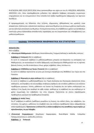 15
Ν.4276/2014, ΦΕΚ 155/Α΄/30.07.2014, όπως τροποποιήθηκε και ισχύει με τους Ν. 4305/2014, 4403/2016,
4442/2016 κ.λπ., όπου περιλαμβάνονται ρυθμίσεις που αφορούν διάφορες κατηγορίες τουριστικών
επιχειρήσεων) και να ενσωματώνουν στην εκπαιδευτική πράξη παραδείγματα εφαρμογής των σχετικών
διατάξεων.
Ο προγραμματισμός της διδακτέας ύλης (ετήσιος, εξαμηνιαίος, εβδομαδιαίος και ωριαίος), είναι
απαραίτητος. Ενδείκνυται η αξιοποίηση ασκήσεων, πρακτικών θεμάτων και σύντομων μελετών περίπτωσης
για την καλύτερη κατανόηση των θεμάτων. Επισημαίνεται επίσης, ότι επιβάλλεται η χρήση των κατάλληλων
εποπτικών μέσων διδασκαλίας-εκπαιδευτικής τεχνολογίας για την ενεργοποίηση του ενδιαφέροντος των
μαθητών/μαθητριών.
ΜΑΘΗΜΑ: ΟΙΚΟΝΟΜΙΚΑ ΜΑΘΗΜΑΤΙΚΑ ΚΑΙ ΣΤΑΤΙΣΤΙΚΗ
Διδακτέα ύλη:
Από τα βιβλία:
1. «Οικονομικά Μαθηματικά» (Θεόδωρος Αποστολόπουλος, Γεώργιος Καΐτσας) οι ακόλουθες ενότητες:
Κεφάλαιο 1: Εισαγωγή (όλο το κεφάλαιο).
Σε αυτό το εισαγωγικό κεφάλαιο οι μαθητές/μαθήτριες μπορούν να διακρίνουν τις κατηγορίες των
Μαθηματικών, να κατανοήσουν το πεδίο εφαρμογής των Οικονομικών Μαθηματικών και τις σχετικές
βασικές έννοιες, που θα συναντήσουν, όπως: χρήμα, κεφαλαίο, τόκος, επιτόκιο κ.α.
Κεφάλαιο 2: Η Μέθοδος των Τριών, Ποσοστά (όλο το κεφάλαιο)
Σε αυτό το κεφάλαιο προτείνεται να γίνει μια σύντομη επανάληψη στις Μεθόδους των Τριών και στα
Ποσοστά.
Κεφάλαιο 3: Μερισμός σε μέρη ανάλογα (όλο το κεφάλαιο)
Σε αυτό το κεφάλαιο οι μαθητές/μαθήτριες του Τομέα Διοίκησης και Οικονομίας εξασκούνται στους
ανάλογους, αντίστροφους και αντιστρόφως ανάλογους αριθμούς και επιπλέον μαθαίνουν να επιλύουν
προβλήματα μερισμού. Επίσης, μαθαίνουν την έννοια της Εταιρείας και τον τρόπο υπολογισμού του
κέρδους ή της ζημιάς που αναλογεί σε κάθε εταίρο, ανάλογα με το κεφάλαιό του και ανάλογα με το
χρόνο συμμετοχής του κεφαλαίου του στην εταιρεία. Προτείνεται να γίνουν παραδείγματα
προβλημάτων μερισμού και προβλημάτων Εταιρείας.
Κεφάλαιο 4: Απλός Τόκος
Στο 4ο
κεφάλαιο οι μαθητές /μαθήτριες γνωρίζουν τις έννοιες: του απλού τόκου, του κεφαλαίου, του
επιτοκίου, του χρόνου, μαθαίνουν τα σύμβολά τους και επιλύουν προβλήματα τόκου εφαρμόζοντας
απλά παραδείγματα. Προτείνεται η ενότητα 4.9, η οποία αναφέρεται στις καταθέσεις ταμιευτηρίου με
προειδοποίηση, να μην διδαχθεί.
2. «Στατιστική Επιχειρήσεων» (Δημήτριος Καραγεώργος, Άννα-Μαρία Κόκλα, Ευάγγελος
Παπακωνσταντίνου) οι ακόλουθες ενότητες:
Κεφάλαιο 1: Εισαγωγή
 