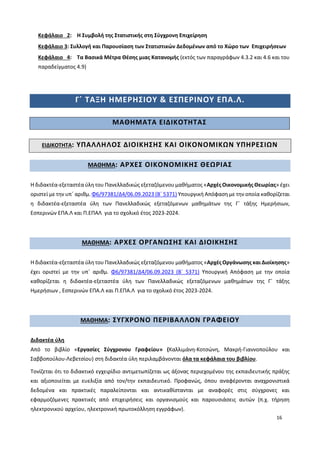 16
Κεφάλαιο 2: Η Συμβολή της Στατιστικής στη Σύγχρονη Επιχείρηση
Κεφάλαιο 3: Συλλογή και Παρουσίαση των Στατιστικών Δεδομένων από το Χώρο των Επιχειρήσεων
Κεφάλαιο 4: Τα Βασικά Μέτρα Θέσης μιας Κατανομής (εκτός των παραγράφων 4.3.2 και 4.6 και του
παραδείγματος 4.9)
Γ΄ ΤΑΞΗ ΗΜΕΡΗΣΙΟΥ & ΕΣΠΕΡΙΝΟΥ ΕΠΑ.Λ.
ΜΑΘΗΜΑΤΑ ΕΙΔΙΚΟΤΗΤΑΣ
ΕΙΔΙΚΟΤΗΤΑ: ΥΠΑΛΛΗΛΟΣ ΔΙΟΙΚΗΣΗΣ ΚΑΙ ΟΙΚΟΝΟΜΙΚΩΝ ΥΠΗΡΕΣΙΩΝ
ΜΑΘΗΜΑ: ΑΡΧΕΣ ΟΙΚΟΝΟΜΙΚΗΣ ΘΕΩΡΙΑΣ
Η διδακτέα-εξεταστέα ύλη του Πανελλαδικώς εξεταζόμενου μαθήματος «Αρχές Οικονομικής Θεωρίας» έχει
οριστεί με την υπ΄ αριθμ. Φ6/97381/Δ4/06.09.2023 (Β΄ 5371) Υπουργική Απόφαση με την οποία καθορίζεται
η διδακτέα-εξεταστέα ύλη των Πανελλαδικώς εξεταζόμενων μαθημάτων της Γ΄ τάξης Ημερήσιων,
Εσπερινών ΕΠΑ.Λ και Π.ΕΠΑΛ για το σχολικό έτος 2023-2024.
ΜΑΘΗΜΑ: ΑΡΧΕΣ ΟΡΓΑΝΩΣΗΣ ΚΑΙ ΔΙΟΙΚΗΣΗΣ
Η διδακτέα-εξεταστέα ύλη του Πανελλαδικώς εξεταζόμενου μαθήματος «Αρχές Οργάνωσης και Διοίκησης»
έχει οριστεί με την υπ΄ αριθμ. Φ6/97381/Δ4/06.09.2023 (Β΄ 5371) Υπουργική Απόφαση με την οποία
καθορίζεται η διδακτέα-εξεταστέα ύλη των Πανελλαδικώς εξεταζόμενων μαθημάτων της Γ΄ τάξης
Ημερήσιων , Εσπερινών ΕΠΑ.Λ και Π.ΕΠΑ.Λ για το σχολικό έτος 2023-2024.
ΜΑΘΗΜΑ: ΣΥΓΧΡΟΝΟ ΠΕΡΙΒΑΛΛΟΝ ΓΡΑΦΕΙΟΥ
Διδακτέα ύλη
Από το βιβλίο «Εργασίες Σύγχρονου Γραφείου» (Καλλιμάνη-Κοτσώνη, Μακρή-Γιαννοπούλου και
Σαββοπούλου-Λεβετσίου) στη διδακτέα ύλη περιλαμβάνονται όλα τα κεφάλαια του βιβλίου.
Τονίζεται ότι το διδακτικό εγχειρίδιο αντιμετωπίζεται ως άξονας περιεχομένου της εκπαιδευτικής πράξης
και αξιοποιείται με ευελιξία από τον/την εκπαιδευτικό. Προφανώς, όπου αναφέρονται αναχρονιστικά
δεδομένα και πρακτικές παραλείπονται και αντικαθίστανται με αναφορές στις σύγχρονες και
εφαρμοζόμενες πρακτικές από επιχειρήσεις και οργανισμούς και παρουσιάσεις αυτών (π.χ. τήρηση
ηλεκτρονικού αρχείου, ηλεκτρονική πρωτοκόλληση εγγράφων).
 
