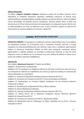17
Οδηγίες διδασκαλίας
Το μάθημα «Σύγχρονο Περιβάλλον Γραφείου» διεξάγεται με χρήση Η/Υ και άλλων εποπτικών μέσων
διδασκαλίας σε κατάλληλα εξοπλισμένα εργαστήρια. Παράλληλα, ενδείκνυται να δίνονται στους
μαθητές/μαθήτριες αντίγραφα διαφόρων εγγράφων γραφείου για πρακτική εξάσκηση, καθώς και διάφορα
έντυπα, φωτογραφίες και φυλλάδια σχετικού περιεχομένου. Ιδιαίτερη έμφαση πρέπει να δοθεί στην
εξοικείωση με τον Η/Υ και ιδιαίτερα στην άριστη και ευχερή χρήση του επεξεργαστή κειμένου (Word), ώστε
οι μαθητές/μαθήτριες στο τέλος του διδακτικού έτους να έχουν αποκτήσει ευχέρεια και ταχύτητα στη
διεκπεραίωση των εργασιών γραφείου που απαιτούν τη χρήση Η/Υ.
ΜΑΘΗΜΑ: ΦΟΡΟΛΟΓΙΚΗ ΠΡΑΚΤΙΚΗ
ΣΗΜΑΝΤΙΚΗ ΣΗΜΕΙΩΣΗ: Το περιεχόμενο του μαθήματος υφίσταται συχνές αλλαγές, λόγω των μεταβολών
στις φορολογικές διατάξεις. Για να ξεπεραστεί αυτή η «ενδογενής» δυσκολία, απαιτείται η συνεχής
ενημέρωση των διδασκόντων/διδασκουσών από αξιόπιστες πηγές, όπως η Ανεξάρτητη Αρχή Δημοσίων
Εσόδων, το Οικονομικό Επιμελητήριο Ελλάδας και άλλα μέσα οικονομικής ενημέρωσης. Κρίσιμο
χαρακτηρίζεται οι μαθητές/ μαθήτριες να αποκτήσουν μεταγνωστικές δεξιότητες ως προς τον τρόπο
διαχείρισης αυτών των αλλαγών και των επιπτώσεών τους, όπως εξάλλου θα κληθούν να κάνουν και σε
ρεαλιστικές συνθήκες εργασιακού περιβάλλοντος.
Διδακτέα ύλη
Από το βιβλίο «Φορολογική Λογιστική» (Π. Ρεκλείτη και Αθ. Φίλη):
Κεφάλαιο 1: Βασικές Έννοιες της Φορολογίας
Κεφάλαια 2-10: Το περιεχόμενο των Κεφαλαίων καλύπτεται κατά τρόπο συνοπτικό και περιεκτικό και με
την επισήμανση ότι πρόκειται για παρελθούσες και συνεπώς μη ισχύουσες διατάξεις και πρακτικές (βλ.
οδηγίες διδασκαλίας που ακολουθούν).
Κεφάλαιο 11: Εισαγωγή στη Φορολογία Εισοδήματος Φυσικών Προσώπων (Φ.Ε.Φ.Π.)
Κεφάλαιο 12: Αντικείμενο και Υποκείμενα του Φ.Ε.Φ.Π., Έννοια και Κατηγορίες Εισοδήματος
Κεφάλαιο 13: Προσδιορισμός του Συνολικού Καθαρού Εισοδήματος και των Εκπτώσεων Δαπανών,
Υπολογισμός του Φόρου
Κεφάλαιο 14: Προσδιορισμός της Φορολογητέας Ύλης με Βάση τις Δαπάνες
Κεφάλαιο 15: Δήλωση Φορολογίας Εισοδήματος
Κεφάλαιο 16: Εισαγωγή στη Φορολογία Εισοδήματος Νομικών Προσώπων (Φ.Ε.Ν.Π.)
Κεφάλαιο 17: Βασικές Έννοιες από τη Φορολογία Εισοδήματος Νομικών Προσώπων (Φ.Ε.Ν.Π.)
Κεφάλαιο 18: Εισαγωγή-Έννοια Φ.Π.Α.
Κεφάλαιο 19: Αντικείμενο και Υποκείμενοι στον Φ.Π.Α., Φορολογητέες Πράξεις
Κεφάλαιο 20: Φορολογητέα Αξία και Υπολογισμός του Φόρου, Απαλλαγές από τον Φ.Π.Α. –Έκπτωση-
Επιστροφή του Φ.Π.Α.
 