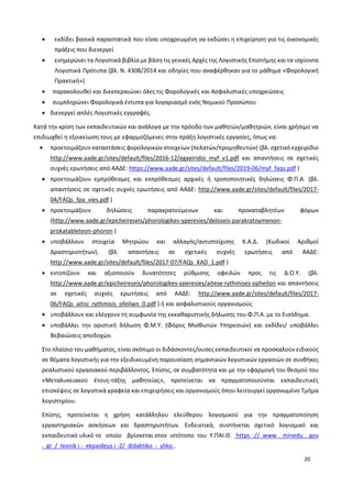 20
 εκδίδει βασικά παραστατικά που είναι υποχρεωμένη να εκδώσει η επιχείρηση για τις οικονομικές
πράξεις που διενεργεί
 ενημερώνει τα Λογιστικά βιβλία με βάση τις γενικές Αρχές της Λογιστικής Επιστήμης και τα ισχύοντα
Λογιστικά Πρότυπα (βλ. Ν. 4308/2014 και οδηγίες που αναφέρθηκαν για το μάθημα «Φορολογική
Πρακτική»)
 παρακολουθεί και διεκπεραιώνει όλες τις Φορολογικές και Ασφαλιστικές υποχρεώσεις
 συμπληρώνει Φορολογικά έντυπα για λογαριασμό ενός Νομικού Προσώπου
 διενεργεί απλές Λογιστικές εγγραφές.
Κατά την κρίση των εκπαιδευτικών και ανάλογα με την πρόοδο των μαθητών/μαθητριών, είναι χρήσιμο να
επιδιωχθεί η εξοικείωση τους με εφαρμοζόμενες στην πράξη λογιστικές εργασίες, όπως να:
 προετοιμάζουν καταστάσεις φορολογικών στοιχείων (πελατών/προμηθευτών) (βλ. σχετικό εγχειρίδιο
http://www.aade.gr/sites/default/files/2016-12/egxeiridio_myf_v1.pdf και απαντήσεις σε σχετικές
συχνές ερωτήσεις από ΑΑΔΕ: https://www.aade.gr/sites/default/files/2019-06/myf_faqs.pdf )
 προετοιμάζουν εμπρόθεσμες και εκπρόθεσμες αρχικές ή τροποποιητικές δηλώσεις Φ.Π.Α. (βλ.
απαντήσεις σε σχετικές συχνές ερωτήσεις από ΑΑΔΕ: http://www.aade.gr/sites/default/files/2017-
04/FAQs_fpa_vies.pdf )
 προετοιμάζουν δηλώσεις παρακρατούμενων και προκαταβλητέων φόρων
(http://www.aade.gr/epicheireseis/phorologikes-yperesies/deloseis-parakratoymenon-
prokatableteon-phoron )
 υποβάλλουν στοιχεία Μητρώου και αλλαγής/αντιστοίχισης Κ.Α.Δ. (Κωδικοί Αριθμοί
Δραστηριοτήτων), (βλ. απαντήσεις σε σχετικές συχνές ερωτήσεις από ΑΑΔΕ:
http://www.aade.gr/sites/default/files/2017-07/FAQs_KAD_1.pdf )
 εντοπίζουν και αξιοποιούν δυνατότητες ρύθμισης οφειλών προς τις Δ.Ο.Υ. (βλ.
http://www.aade.gr/epicheireseis/phorologikes-yperesies/aitese-rythmises-opheilon και απαντήσεις
σε σχετικές συχνές ερωτήσεις από ΑΑΔΕ: http://www.aade.gr/sites/default/files/2017-
06/FAQs_aitisi_rythmisis_ofeilwn_0.pdf ) ή και ασφαλιστικούς οργανισμούς
 υποβάλλουν και ελέγχουν τη συμφωνία της εκκαθαριστικής δήλωσης του Φ.Π.Α. με το Εισόδημα.
 υποβάλλει την οριστική δήλωση Φ.Μ.Υ. (Φόρος Μισθωτών Υπηρεσιών) και εκδίδει/ υποβάλλει
Βεβαιώσεις αποδοχών.
Στο πλαίσιο του μαθήματος, είναι σκόπιμο οι διδάσκοντες/ουσες εκπαιδευτικοί να προσκαλούν ειδικούς
σε θέματα λογιστικής για την εξειδικευμένη παρουσίαση σημαντικών λογιστικών εργασιών σε συνθήκες
ρεαλιστικού εργασιακού περιβάλλοντος. Επίσης, σε συμβατότητα και με την εφαρμογή του θεσμού του
«Μεταλυκειακού έτους-τάξης μαθητείας», προτείνεται να πραγματοποιούνται εκπαιδευτικές
επισκέψεις σε λογιστικά γραφεία και επιχειρήσεις και οργανισμούς όπου λειτουργεί οργανωμένο Τμήμα
λογιστηρίου.
Επίσης, προτείνεται η χρήση κατάλληλου ελεύθερου λογισμικού για την πραγματοποίηση
εργαστηριακών ασκήσεων και δραστηριοτήτων. Ενδεικτικά, συστήνεται σχετικό λογισμικό και
εκπαιδευτικό υλικό το οποίο βρίσκεται στον ιστότοπο του Υ.ΠΑΙ.Θ. https :// www . minedu . gov
. gr / texnik i - ekpaideus i -2/ didaktiko - yliko .
 