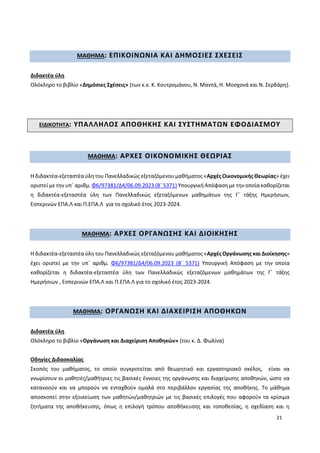 21
ΜΑΘΗΜΑ: ΕΠΙΚΟΙΝΩΝΙΑ ΚΑΙ ΔΗΜΟΣΙΕΣ ΣΧΕΣΕΙΣ
Διδακτέα ύλη
Ολόκληρο το βιβλίο «Δημόσιες Σχέσεις» (των κ.κ. Κ. Κουτρομάνου, Ν. Μαντά, Η. Μοσχονά και Ν. Σερδάρη).
ΕΙΔΙΚΟΤΗΤΑ: ΥΠΑΛΛΗΛΟΣ ΑΠΟΘΗΚΗΣ ΚΑΙ ΣΥΣΤΗΜΑΤΩΝ ΕΦΟΔΙΑΣΜΟΥ
ΜΑΘΗΜΑ: ΑΡΧΕΣ ΟΙΚΟΝΟΜΙΚΗΣ ΘΕΩΡΙΑΣ
Η διδακτέα-εξεταστέα ύλη του Πανελλαδικώς εξεταζόμενου μαθήματος «Αρχές Οικονομικής Θεωρίας» έχει
οριστεί με την υπ΄ αριθμ. Φ6/97381/Δ4/06.09.2023 (Β΄ 5371) Υπουργική Απόφαση με την οποία καθορίζεται
η διδακτέα-εξεταστέα ύλη των Πανελλαδικώς εξεταζόμενων μαθημάτων της Γ΄ τάξης Ημερήσιων,
Εσπερινών ΕΠΑ.Λ και Π.ΕΠΑ.Λ για το σχολικό έτος 2023-2024.
ΜΑΘΗΜΑ: ΑΡΧΕΣ ΟΡΓΑΝΩΣΗΣ ΚΑΙ ΔΙΟΙΚΗΣΗΣ
Η διδακτέα-εξεταστέα ύλη του Πανελλαδικώς εξεταζόμενου μαθήματος «Αρχές Οργάνωσης και Διοίκησης»
έχει οριστεί με την υπ΄ αριθμ. Φ6/97381/Δ4/06.09.2023 (Β΄ 5371) Υπουργική Απόφαση με την οποία
καθορίζεται η διδακτέα-εξεταστέα ύλη των Πανελλαδικώς εξεταζόμενων μαθημάτων της Γ΄ τάξης
Ημερήσιων , Εσπερινών ΕΠΑ.Λ και Π.ΕΠΑ.Λ για το σχολικό έτος 2023-2024.
ΜΑΘΗΜΑ: ΟΡΓΑΝΩΣΗ ΚΑΙ ΔΙΑΧΕΙΡΙΣΗ ΑΠΟΘΗΚΩΝ
Διδακτέα ύλη
Ολόκληρο το βιβλίο «Οργάνωση και Διαχείριση Αποθηκών» (του κ. Δ. Φωλίνα)
Οδηγίες Διδασκαλίας
Σκοπός του μαθήματος, το οποίο συγκροτείται από θεωρητικό και εργαστηριακό σκέλος, είναι να
γνωρίσουν οι μαθητές/μαθήτριες τις βασικές έννοιες της οργάνωσης και διαχείρισης αποθηκών, ώστε να
κατανοούν και να μπορούν να ενταχθούν ομαλά στο περιβάλλον εργασίας της αποθήκης. Το μάθημα
αποσκοπεί στην εξοικείωση των μαθητών/μαθητριών με τις βασικές επιλογές που αφορούν τα κρίσιμα
ζητήματα της αποθήκευσης, όπως η επιλογή τρόπου αποθήκευσης και τοποθεσίας, η σχεδίαση και η
 