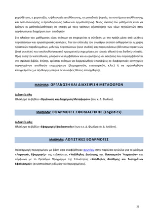 22
χωροθέτηση, η χωροταξία, η φιλοσοφία αποθήκευσης, το μοναδιαίο φορτίο, τα συστήματα αποθήκευσης
και ενδο-διακίνησης, ο προσδιορισμός ρόλων και αρμοδιοτήτων). Τέλος, σκοπός του μαθήματος είναι να
έρθουν οι μαθητές/μαθήτριες σε επαφή με τους τρόπους αξιοποίησης των νέων τεχνολογιών στην
οργάνωση και διαχείριση των αποθηκών.
Στο πλαίσιο του μαθήματος είναι σκόπιμο να επιχειρείται η σύνδεση με την πράξη μέσα από μελέτες
περιπτώσεων και εργαστηριακές ασκήσεις. Για την επίτευξη του ανωτέρω σκοπού ενθαρρύνεται η χρήση
πρακτικών παραδειγμάτων, μελετών περιπτώσεων (case studies) και παρουσιάσεων βέλτιστων πρακτικών
(best practices) που ακολουθούνται από πραγματικές επιχειρήσεις σε τοπικό, εθνικό ή και διεθνές επίπεδο.
Προς αυτή την κατεύθυνση, μπορούν να συμβάλλουν και οι ερωτήσεις και ασκήσεις που περιλαμβάνονται
στο σχολικό βιβλίο. Επίσης, κρίνεται σκόπιμο να διοργανωθούν επισκέψεις σε διαφορετικές κατηγορίες
οργανωμένων αποθηκών επιχειρήσεων (βιομηχανικών, εισαγωγικών, κ.λπ.) ή να προσκληθούν
επαγγελματίες με αξιόλογη εμπειρία σε συναφείς θέσεις απασχόλησης.
ΜΑΘΗΜΑ: ΟΡΓΑΝΩΣΗ ΚΑΙ ΔΙΑΧΕΙΡΙΣΗ ΜΕΤΑΦΟΡΩΝ
Διδακτέα ύλη
Ολόκληρο το βιβλίο «Οργάνωση και Διαχείριση Μεταφορών» (του κ. Δ. Φωλίνα).
ΜΑΘΗΜΑ: ΕΦΑΡΜΟΓΕΣ ΕΦΟΔΙΑΣΤΙΚΗΣ (Logistics)
Διδακτέα ύλη:
Ολόκληρο το βιβλίο «Εφαρμογές Εφοδιαστικής» (των κ.κ. Δ. Φωλίνα και Δ. Αηδόνη).
ΜΑΘΗΜΑ: ΛΟΓΙΣΤΙΚΕΣ ΕΦΑΡΜΟΓΕΣ
Προσαρμογή περιεχομένου με βάση όσα αναφέρθηκαν ανωτέρω στην παρούσα εγκύκλιο για το μάθημα
«Λογιστικές Εφαρμογές» της ειδικότητας «Υπάλληλος Διοίκησης και Οικονομικών Υπηρεσιών» και
σύμφωνα με το Ωρολόγιο Πρόγραμμα της Ειδικότητας «Υπάλληλος Αποθήκης και Συστημάτων
Εφοδιασμού» (συνοπτικότερη κάλυψη του περιεχομένου).
 