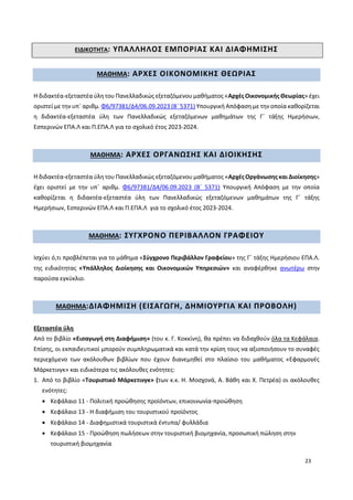 23
ΕΙΔΙΚΟΤΗΤΑ: ΥΠΑΛΛΗΛΟΣ ΕΜΠΟΡΙΑΣ ΚΑΙ ΔΙΑΦΗΜΙΣΗΣ
ΜΑΘΗΜΑ: ΑΡΧΕΣ ΟΙΚΟΝΟΜΙΚΗΣ ΘΕΩΡΙΑΣ
Η διδακτέα-εξεταστέα ύλη του Πανελλαδικώς εξεταζόμενου μαθήματος «Αρχές Οικονομικής Θεωρίας» έχει
οριστεί με την υπ΄ αριθμ. Φ6/97381/Δ4/06.09.2023 (Β΄ 5371) Υπουργική Απόφαση με την οποία καθορίζεται
η διδακτέα-εξεταστέα ύλη των Πανελλαδικώς εξεταζόμενων μαθημάτων της Γ΄ τάξης Ημερήσιων,
Εσπερινών ΕΠΑ.Λ και Π.ΕΠΑ.Λ για το σχολικό έτος 2023-2024.
ΜΑΘΗΜΑ: ΑΡΧΕΣ ΟΡΓΑΝΩΣΗΣ ΚΑΙ ΔΙΟΙΚΗΣΗΣ
Η διδακτέα-εξεταστέα ύλη του Πανελλαδικώς εξεταζόμενου μαθήματος «Αρχές Οργάνωσης και Διοίκησης»
έχει οριστεί με την υπ΄ αριθμ. Φ6/97381/Δ4/06.09.2023 (Β΄ 5371) Υπουργική Απόφαση με την οποία
καθορίζεται η διδακτέα-εξεταστέα ύλη των Πανελλαδικώς εξεταζόμενων μαθημάτων της Γ΄ τάξης
Ημερήσιων, Εσπερινών ΕΠΑ.Λ και Π.ΕΠΑ.Λ για το σχολικό έτος 2023-2024.
ΜΑΘΗΜΑ: ΣΥΓΧΡΟΝΟ ΠΕΡΙΒΑΛΛΟΝ ΓΡΑΦΕΙΟΥ
Ισχύει ό,τι προβλέπεται για το μάθημα «Σύγχρονο Περιβάλλον Γραφείου» της Γ΄ τάξης Ημερήσιου ΕΠΑ.Λ.
της ειδικότητας «Υπάλληλος Διοίκησης και Οικονομικών Υπηρεσιών» και αναφέρθηκε ανωτέρω στην
παρούσα εγκύκλιο.
ΜΑΘΗΜΑ:ΔΙΑΦΗΜΙΣΗ (ΕΙΣΑΓΩΓΗ, ΔΗΜΙΟΥΡΓΙΑ ΚΑΙ ΠΡΟΒΟΛΗ)
Εξεταστέα ύλη
Από το βιβλίο «Εισαγωγή στη Διαφήμιση» (του κ. Γ. Κοκκίνη), θα πρέπει να διδαχθούν όλα τα Κεφάλαια.
Επίσης, οι εκπαιδευτικοί μπορούν συμπληρωματικά και κατά την κρίση τους να αξιοποιήσουν το συναφές
περιεχόμενο των ακόλουθων βιβλίων που έχουν διανεμηθεί στο πλαίσιο του μαθήματος «Εφαρμογές
Μάρκετινγκ» και ειδικότερα τις ακόλουθες ενότητες:
1. Από το βιβλίο «Τουριστικό Μάρκετινγκ» (των κ.κ. Η. Μοσχονά, Α. Βάθη και Χ. Πετρέα) οι ακόλουθες
ενότητες:
 Κεφάλαιο 11 - Πολιτική προώθησης προϊόντων, επικοινωνία-προώθηση
 Κεφάλαιο 13 - Η διαφήμιση του τουριστικού προϊόντος
 Κεφάλαιο 14 - Διαφημιστικά τουριστικά έντυπα/ φυλλάδια
 Κεφάλαιο 15 - Προώθηση πωλήσεων στην τουριστική βιομηχανία, προσωπική πώληση στην
τουριστική βιομηχανία
 