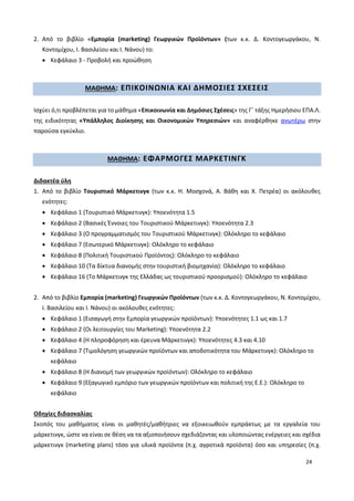 24
2. Από το βιβλίο «Εμπορία (marketing) Γεωργικών Προϊόντων» (των κ.κ. Δ. Κοντογεωργάκου, Ν.
Κοντομίχου, Ι. Βασιλείου και Ι. Νάνου) το:
 Κεφάλαιο 3 - Προβολή και προώθηση
ΜΑΘΗΜΑ: ΕΠΙΚΟΙΝΩΝΙΑ ΚΑΙ ΔΗΜΟΣΙΕΣ ΣΧΕΣΕΙΣ
Ισχύει ό,τι προβλέπεται για το μάθημα «Επικοινωνία και Δημόσιες Σχέσεις» της Γ΄ τάξης Ημερήσιου ΕΠΑ.Λ.
της ειδικότητας «Υπάλληλος Διοίκησης και Οικονομικών Υπηρεσιών» και αναφέρθηκε ανωτέρω στην
παρούσα εγκύκλιο.
ΜΑΘΗΜΑ: ΕΦΑΡΜΟΓΕΣ ΜΑΡΚΕΤΙΝΓΚ
Διδακτέα ύλη
1. Από το βιβλίο Τουριστικό Μάρκετινγκ (των κ.κ. Η. Μοσχονά, Α. Βάθη και Χ. Πετρέα) οι ακόλουθες
ενότητες:
 Κεφάλαιο 1 (Τουριστικό Μάρκετινγκ): Υποενότητα 1.5
 Κεφάλαιο 2 (Βασικές Έννοιες του Τουριστικού Μάρκετινγκ): Υποενότητα 2.3
 Κεφάλαιο 3 (Ο προγραμματισμός του Τουριστικού Μάρκετινγκ): Ολόκληρο το κεφάλαιο
 Κεφάλαιο 7 (Εσωτερικό Μάρκετινγκ): Ολόκληρο το κεφάλαιο
 Κεφάλαιο 8 (Πολιτική Τουριστικού Προϊόντος): Ολόκληρο το κεφάλαιο
 Κεφάλαιο 10 (Τα δίκτυα διανομής στην τουριστική βιομηχανία): Ολόκληρο το κεφάλαιο
 Κεφάλαιο 16 (Το Μάρκετινγκ της Ελλάδας ως τουριστικού προορισμού): Ολόκληρο το κεφάλαιο
2. Από το βιβλίο Εμπορία (marketing) Γεωργικών Προϊόντων (των κ.κ. Δ. Κοντογεωργάκου, Ν. Κοντομίχου,
Ι. Βασιλείου και Ι. Νάνου) οι ακόλουθες ενότητες:
 Κεφάλαιο 1 (Εισαγωγή στην Εμπορία γεωργικών προϊόντων): Υποενότητες 1.1 ως και 1.7
 Κεφάλαιο 2 (Οι λειτουργίες του Marketing): Υποενότητα 2.2
 Κεφάλαιο 4 (Η πληροφόρηση και έρευνα Μάρκετινγκ): Υποενότητες 4.3 και 4.10
 Κεφάλαιο 7 (Τιμολόγηση γεωργικών προϊόντων και αποδοτικότητα του Μάρκετινγκ): Ολόκληρο το
κεφάλαιο
 Κεφάλαιο 8 (Η διανομή των γεωργικών προϊόντων): Ολόκληρο το κεφάλαιο
 Κεφάλαιο 9 (Εξαγωγικό εμπόριο των γεωργικών προϊόντων και πολιτική της Ε.Ε.): Ολόκληρο το
κεφάλαιο
Οδηγίες διδασκαλίας
Σκοπός του μαθήματος είναι οι μαθητές/μαθήτριες να εξοικειωθούν εμπράκτως με τα εργαλεία του
μάρκετινγκ, ώστε να είναι σε θέση να τα αξιοποιήσουν σχεδιάζοντας και υλοποιώντας ενέργειες και σχέδια
μάρκετινγκ (marketing plans) τόσο για υλικά προϊόντα (π.χ. αγροτικά προϊόντα) όσο και υπηρεσίες (π.χ.
 