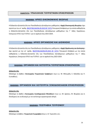 26
ΕΙΔΙΚΟΤΗΤΑ: ΥΠΑΛΛΗΛΟΣ ΤΟΥΡΙΣΤΙΚΩΝ ΕΠΙΧΕΙΡΗΣΕΩΝ
ΜΑΘΗΜΑ: ΑΡΧΕΣ ΟΙΚΟΝΟΜΙΚΗΣ ΘΕΩΡΙΑΣ
Η διδακτέα-εξεταστέα ύλη του Πανελλαδικώς εξεταζόμενου μαθήματος «Αρχές Οικονομικής Θεωρίας» έχει
οριστεί με την υπ΄ αριθμ. Φ6/97381/Δ4/06.09.2023 (Β΄ 5371) Υπουργική Απόφαση με την οποία καθορίζεται
η διδακτέα-εξεταστέα ύλη των Πανελλαδικώς εξεταζόμενων μαθημάτων της Γ΄ τάξης Ημερήσιων,
Εσπερινών ΕΠΑ.Λ και Π.ΕΠΑ.Λ για το σχολικό έτος 2023-2024.
ΜΑΘΗΜΑ: ΑΡΧΕΣ ΟΡΓΑΝΩΣΗΣ ΚΑΙ ΔΙΟΙΚΗΣΗΣ
Η διδακτέα-εξεταστέα ύλη του Πανελλαδικώς εξεταζόμενου μαθήματος «Αρχές Οργάνωσης και Διοίκησης»
έχει οριστεί με την υπ΄ αριθμ. Φ6/97381/Δ4/06.09.2023 (Β΄ 5371) Υπουργική Απόφαση με την οποία
καθορίζεται η διδακτέα-εξεταστέα ύλη των Πανελλαδικώς εξεταζόμενων μαθημάτων της Γ΄ τάξης
Ημερήσιων, Εσπερινών ΕΠΑ.Λ και Π.ΕΠΑ.Λ για το σχολικό έτος 2023-2024.
ΜΑΘΗΜΑ: ΟΡΓΑΝΩΣΗ ΚΑΙ ΛΕΙΤΟΥΡΓΙΑ ΤΟΥΡΙΣΤΙΚΩΝ ΕΠΙΧΕΙΡΗΣΕΩΝ
Διδακτέα ύλη
Ολόκληρο το βιβλίο «Λειτουργίες Τουριστικών Γραφείων» (των κ.κ. Μ. Μπουρδή, Σ. Κάπελλα και Π.
Ευσταθίου).
ΜΑΘΗΜΑ: ΟΡΓΑΝΩΣΗ ΚΑΙ ΛΕΙΤΟΥΡΓΙΑ ΞΕΝΟΔΟΧΕΙΑΚΩΝ ΕΠΙΧΕΙΡΗΣΕΩΝ
Διδακτέα ύλη
Ολόκληρο το βιβλίο «Λειτουργίες Ξενοδοχειακών Μονάδων» (των κ.κ. Μ. Δρόσου, Μ. Φιοράκη και Α.
Θεοδώρου) σε συνδυασμό με τον αντίστοιχο εργαστηριακό οδηγό.
ΜΑΘΗΜΑ: ΓΕΩΓΡΑΦΙΑ ΤΟΥΡΙΣΜΟΥ
Διδακτέα ύλη
Ολόκληρο το βιβλίο «Τουριστική Γεωγραφία» (των κ. Θ. Τερκενλή κ.ά.).
 