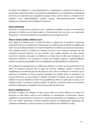 27
Στο πλαίσιο του μαθήματος, το οποίο χαρακτηρίζεται ως εργαστηριακό, οι εκπαιδευτικοί καλούνται να
αξιοποιήσουν υπολογιστές, διαδίκτυο και εργαλεία γεωπληροφορικής για τη διαδραστική και πληρέστερη
απεικόνιση και παρουσίαση μιας γεωγραφικής περιοχής. Επίσης, κρίνεται σκόπιμο οι εκπαιδευτικοί να
αναθέτουν στους μαθητές/μαθήτριες ομαδικές εργασίες παρουσίασης/τουριστικής ανάδειξης
διαφορετικών προορισμών από την Ελλάδα ή το εξωτερικό.
Οδηγίες διδασκαλίας
Συνίσταται οι εκπαιδευτικοί να μεριμνούν, ώστε οι μαθητές και μαθήτριες να έχουν τη δυνατότητα να
αξιοποιούν το διαδίκτυο για να έχουν επαφή με οπτικοακουστικό υλικό για όλους τους τουριστικούς
προορισμούς – τουριστικά αξιοθέατα που περιλαμβάνονται στο εκπαιδευτικό υλικό.
Μέρος Α: Ευρώπη- Ελλάδα, Κεφάλαια 1 έως 8
Όσον αφορά στον Ελληνικό χώρο, η εστίαση θα πρέπει να αφορά τόσο σε δημοφιλείς τουριστικούς
προορισμούς όσο και σε «εναλλακτικούς» προορισμούς στην υπόλοιπη χώρα. Οι μαθητές και μαθήτριες θα
πρέπει να είναι σε θέση να αναζητούν τα τουριστικά αξιοθέατα που διαθέτει μια περιοχή και να προτείνουν
στον υποψήφιο τουρίστα τις εναλλακτικές προτάσεις που έχει σε έναν τουριστικό προορισμό είτε έχει
εκτεταμένη τουριστική ανάπτυξη, είτε έχει αναπτύξει ήπιες μορφές τουρισμού. Ως κύρια εργασία
προτείνεται η σχεδίαση ενός χάρτη της Ελλάδας και η ένδειξη πάνω σε κάθε νομό τουλάχιστον ενός
τουριστικού αξιοθέατου, κατά προτίμηση με εικόνες. Ως επιμέρους εργασίες οι μαθητές/μαθήτριες
μπορούν να αναζητούν φωτογραφικό υλικό και πληροφορίες για κάθε αξιοθέατο που διδάσκονται.
Όσον αφορά στον Ευρωπαϊκό χώρο, οι μαθητές και μαθήτριες, ως πολίτες της Ευρωπαϊκής Ένωσης, θα
πρέπει να γνωρίσουν αναλυτικά όλες τις χώρες της Ευρώπης. Προφανώς, ισχύουν οι οδηγίες που
αναφέρθηκαν για τον Ελληνικό χώρο (ότι θα πρέπει να είναι σε θέση να αναζητούν, να εντοπίζουν και να
προτείνουν τα αξιοθέατα σε όποιον τουριστικό προορισμό τους ζητηθεί). Μετά την ολοκλήρωση της
ενότητας προτείνεται, ως κύρια εργασία, η σχεδίαση ενός χάρτη της Ευρώπης, έτσι ώστε ο μαθητής/ η
μαθήτρια να έχει μια πληρέστερη εικόνα της γεωμορφολογικής θέσης της χώρας μας σε σχέση με την
υπόλοιπη Ευρώπη. Ως επιμέρους εργασίες μπορούν να ορίζονται η αναλυτική μελέτη των τουριστικών
αξιοθέατων κάθε χώρας με πληροφορίες και εικόνες για κάθε ένα από αυτούς.
Μέρος Β: Κεφάλαια 9 έως 17
Συνιστάται οι μαθητές και μαθήτριες να έχουν γενική εικόνα των ηπείρων αλλά και των χωρών που
βρίσκονται σε κάθε ήπειρο, χωρίς να είναι απαραίτητο να υπεισέρχονται σε λεπτομέρειες. Ωστόσο,
επιβάλλεται να είναι σε θέση να εντοπίζουν τους τουριστικούς προορισμούς και πληροφορίες γι’ αυτούς,
όταν τους ζητηθεί. Προτείνεται η εκπόνηση ομαδικών εργασιών για διαφορετικούς προορισμούς της
ημεδαπής και αλλοδαπής, με σκοπό οι εργασίες να παρουσιαστούν στην ολομέλεια της τάξης
 