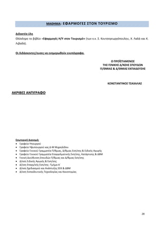 28
ΜΑΘΗΜΑ: ΕΦΑΡΜΟΓΕΣ ΣΤΟΝ ΤΟΥΡΙΣΜΟ
Διδακτέα ύλη
Ολόκληρο το βιβλίο «Εφαρμογές Η/Υ στον Τουρισμό» (των κ.κ. Σ. Κουτσογεωργόπουλου, Χ. Λαλά και Κ.
Λιβαδά).
Οι διδάσκοντες/ουσες να ενημερωθούν ενυπόγραφα.
ΑΚΡΙΒΕΣ ΑΝΤΙΓΡΑΦΟ
Εσωτερική Διανομή:
 Γραφείο Υπουργού
 Γραφείο Υφυπουργού κας Δ-Μ Μιχαηλίδου
 Γραφείο Γενικού Γραμματέα Π/θμιας, Δ/θμιας Εκπ/σης & Ειδικής Αγωγής
 Γραφείο Γενικού Γραμματέα Επαγγελματικής Εκπ/σης, Κατάρτισης & ΔΒΜ
 Γενική Διεύθυνση Σπουδών Π/θμιας και Δ/θμιας Εκπ/σης
 Δ/νση Ειδικής Αγωγής & Εκπ/σης
 Δ/νση Επαγγ/κής Εκπ/σης -Τμήμα Α΄
 Δ/νση Σχεδιασμού και Ανάπτυξης ΕΕΚ & ΔΒΜ
 Δ/νση Εκπαιδευτικής Τεχνολογίας και Καινοτομίας
Ο ΠΡΟΪΣΤΑΜΕΝΟΣ
ΤΗΣ ΓΕΝΙΚΗΣ Δ/ΝΣΗΣ ΣΠΟΥΔΩΝ
Π/ΘΜΙΑΣ & Δ/ΘΜΙΑΣ ΕΚΠΑΙΔΕΥΣΗΣ
ΚΩΝΣΤΑΝΤΙΝΟΣ ΤΣΑΧΑΛΑΣ
 