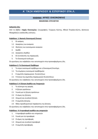 4
Α΄ ΤΑΞΗ ΗΜΕΡΗΣΙΟΥ & ΕΣΠΕΡΙΝΟΥ ΕΠΑ.Λ.
ΜΑΘΗΜΑ: ΑΡΧΕΣ ΟΙΚΟΝΟΜΙΑΣ
ΜΑΘΗΜΑ ΕΠΙΛΟΓΗΣ
Διδακτέα ύλη:
Από το βιβλίο «Αρχές Οικονομίας» (συγγραφείς: Γεώργιος Κώττης, Αθηνά Πετράκη-Κώττη, Δέσποινα
Μοσχολέα) οι ακόλουθες ενότητες:
Κεφάλαιο. 1: Βασικές Οικονομικές Έννοιες
1. Οι ανάγκες
1.1 Διακρίσεις των αναγκών
1.2 Ιδιότητες των οικονομικών αναγκών
2. Αγαθά
2.1 Διακρίσεις Αγαθών
3. Οι Συντελεστές της παραγωγής
5. Το Οικονομικό κύκλωμα
Οι ερωτήσεις του κεφαλαίου που αντιστοιχούν στην προαναφερόμενη ύλη.
Κεφάλαιο 2: Το Οικονομικό Πρόβλημα
1. Το κύριο οικονομικό πρόβλημα και η Οικονομική Επιστήμη
1.1 Τα επιμέρους οικονομικά προβλήματα
2. Η καμπύλη παραγωγικών δυνατοτήτων
2.1 Η έννοια της καμπύλης παραγωγικών δυνατοτήτων.
Οι ερωτήσεις του κεφαλαίου που αντιστοιχούν στην προαναφερόμενη ύλη.
Κεφάλαιο 3: Η Ζήτηση Αγαθών και Υπηρεσιών
1. Το σύστημα της αγοράς
2. Η ζήτηση προϊόντων
2.1 Γενικά για τη ζήτηση προϊόντων
2.2 Ο νόμος της ζήτησης
2.3 Ατομική και συνολική ζήτηση
2.4 Η καμπύλη ζήτησης
2.5 Άλλοι προσδιοριστικοί παράγοντες της ζήτησης
Οι ερωτήσεις του κεφαλαίου που αντιστοιχούν στην προαναφερόμενη ύλη.
Κεφάλαιο 4: Η προσφορά αγαθών και υπηρεσιών
1. Η προσφορά αγαθών και υπηρεσιών
1.1 Γενικά για την προσφορά
1.2 Ο νόμος της προσφοράς
1.3 Ατομική και συνολική προσφορά
1.4 Η καμπύλη προσφοράς
 