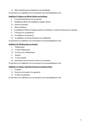 5
1.5 Άλλοι προσδιοριστικοί παράγοντες της προσφοράς
Οι ερωτήσεις του κεφαλαίου που αντιστοιχούν στην προαναφερόμενη ύλη.
Κεφάλαιο 9: Εγχώριο και Εθνικό Προϊόν και Εισόδημα
1. Η αποτελεσματικότητα της οικονομίας.
2. Ακαθάριστο εθνικό και ακαθάριστο εγχώριο προϊόν
2.1 Έννοια και ορισμός
3. Εθνικό εισόδημα
4. Το ακαθάριστο Εθνικό (ή εγχώριο) προϊόν (ή εισόδημα) ως δείκτης Οικονομικής ευημερίας
5. Η διανομή του εισοδήματος
5.1 Το πρόβλημα της φτώχειας
5.2 Το πρόβλημα της άνισης διανομής του εισοδήματος
Οι ερωτήσεις του κεφαλαίου που αντιστοιχούν στην προαναφερόμενη ύλη.
Κεφάλαιο 10: Πληθωρισμός και Ανεργία
1. Πληθωρισμός
1.1 Τι είναι πληθωρισμός
1.2 Συνέπειες του πληθωρισμού
2. Ανεργία
2.1 Τι είναι ανεργία
2.3 Οικονομικές και κοινωνικές συνέπειες της ανεργίας
Οι ερωτήσεις του κεφαλαίου που αντιστοιχούν στην προαναφερόμενη ύλη.
Κεφάλαιο 11: Χρήμα, Τραπεζικό Σύστημα και Χρηματιστήρια
1. Το χρήμα
1.1 Έννοια και λειτουργίες του χρήματος
1.2 Τα είδη του χρήματος
Οι ερωτήσεις του κεφαλαίου που αντιστοιχούν στην προαναφερόμενη ύλη.
 