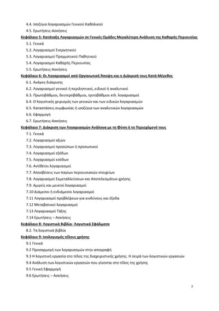 7
4.4. Ισοζύγιο λογαριασμών Γενικού Καθολικού
4.5. Ερωτήσεις-Ασκήσεις
Κεφάλαιο 5: Κατάταξη Λογαριασμών σε Γενικές Ομάδες Μεγαλύτερη Ανάλυση της Καθαρής Περιουσίας
5.1. Γενικά
5.2. Λογαριασμοί Ενεργητικού
5.3. Λογαριασμοί Πραγματικού Παθητικού
5.4. Λογαριασμοί Καθαρής Περιουσίας
5.5. Ερωτήσεις-Ασκήσεις
Κεφάλαιο 6: Οι Λογαριασμοί από Οργανωτική Άποψη και η Διάκρισή τους Κατά Μέγεθος
6.1. Ανάγκη διάκρισης
6.2. Λογαριασμοί γενικοί ή περιληπτικοί, ειδικοί ή αναλυτικοί
6.3. Πρωτοβάθμιοι, δευτεροβάθμιοι, τριτοβάθμιοι κτλ. λογαριασμοί
6.4. Ο λογιστικός χειρισμός των γενικών και των ειδικών λογαριασμών
6.5. Καταστάσεις συμφωνίας ή ισοζύγια των αναλυτικών λογαριασμών
6.6. Εφαρμογή
6.7. Ερωτήσεις-Ασκήσεις
Κεφάλαιο 7: Διάκριση των Λογαριασμών Ανάλογα με τη Φύση ή το Περιεχόμενό τους
7.1. Γενικά
7.2. Λογαριασμοί αξιών
7.3. Λογαριασμοί προσώπων ή προσωπικοί
7.4. Λογαριασμοί εξόδων
7.5. Λογαριασμοί εσόδων
7.6. Αντίθετοι λογαριασμοί
7.7. Αποσβέσεις των παγίων περιουσιακών στοιχείων
7.8. Λογαριασμοί Εκμεταλλεύσεων και Αποτελεσμάτων χρήσης
7.9. Αμιγείς και μεικτοί λογαριασμοί
7.10 Διάμεσοι ή ενδιάμεσοι λογαριασμοί
7.11 Λογαριασμοί προβλέψεων για κινδύνους και έξοδα
7.12 Μεταβατικοί λογαριασμοί
7.13 Λογαριασμοί Τάξης
7.14 Ερωτήσεις – Ασκήσεις
Κεφάλαιο 8: Λογιστικά Βιβλία- Λογιστικά Σφάλματα
8.2. Τα λογιστικά βιβλία
Κεφάλαιο 9: Ισολογισμός τέλους χρήσης
9.1 Γενικά
9.2 Προσαρμογή των λογαριασμών στην απογραφή
9.3 Η λογιστική εργασία στο τέλος της διαχειριστικής χρήσης. Η σειρά των λογιστικών εργασιών
9.4 Ανάλυση των λογιστικών εργασιών που γίνονται στο τέλος της χρήσης
9.5 Γενική Εφαρμογή
9.6 Ερωτήσεις – Ασκήσεις
 