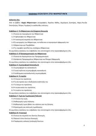 8
ΜΑΘΗΜΑ:ΕΙΣΑΓΩΓΗ ΣΤΟ ΜΑΡΚΕΤΙΝΓΚ
Διδακτέα ύλη:
Από το βιβλίο «Αρχές Μάρκετινγκ» (συγγραφείς: Άγγελος Βάθης, Δημήτριος Ζωντήρος, Χάρις-Λουίζα
Σπεντζούρη, Πέτρος Τομάρας) οι ακόλουθες ενότητες:
Κεφάλαιο 1: Το Μάρκετινγκ στη Σύγχρονη Κοινωνία
1.1 Έννοια και περιεχόμενο του Μάρκετινγκ
1.2 Η φιλοσοφία του Μάρκετινγκ
1.3 Η οικονομική σημασία του Μάρκετινγκ
1.4 Οι κατηγορίες του Μάρκετινγκ, τα πεδία και οι περιορισμοί εφαρμογής του
1.5 Μάρκετινγκ και Περιβάλλον
1.6 Το «προφίλ» (profile) του στελέχους Μάρκετινγκ
Οι ερωτήσεις-ασκήσεις του κεφαλαίου που αντιστοιχούν στην προαναφερόμενη ύλη.
Κεφάλαιο 2: Ο Προγραμματισμός του Μάρκετινγκ
2.1 Έννοια και Χρησιμότητα του Προγραμματισμού
2.5 Κατάρτιση Προγραμμάτων Μάρκετινγκ και Έλεγχος Εφαρμογής
Οι ερωτήσεις-ασκήσεις του κεφαλαίου που αντιστοιχούν στην προαναφερόμενη ύλη.
Κεφάλαιο 3: Συμπεριφορά Καταναλωτή
3.1 Συμπεριφορά του καταναλωτή
3.2 Γενικό πρότυπο συμπεριφοράς καταναλωτή
3.3 Υποδείγματα καταναλωτικής συμπεριφοράς
Κεφάλαιο 6: Το προϊόν
6.1 Η έννοια του προϊόντος
6.4 Το νέο προϊόν και η διαδικασία ανάπτυξής του
6.5 Το όνομα του προϊόντος
6.6 Η συσκευασία του προϊόντος
6.7 Η ετικέτα του προϊόντος
Οι ερωτήσεις-ασκήσεις του κεφαλαίου που αντιστοιχούν στην προαναφερόμενη ύλη.
Κεφάλαιο 7: Τιμή και Τιμολογιακή Πολιτική
7.1 Η έννοια της τιμής
7.2 Καθορισμός τιμής πώλησης
7.3 Καθορισμός τιμών βάσει του κόστους και της ζήτησης
7.4 Στρατηγικές και πολιτικές τιμολόγησης
Οι ερωτήσεις-ασκήσεις του κεφαλαίου που αντιστοιχούν στην προαναφερόμενη ύλη.
Κεφάλαιο 8: Η Διανομή
8.1 Έννοια και σημασία του δικτύου διανομής
8.2 Βασικοί τύποι δικτύων διανομής
8.4 Παράγοντες εκλογής (επιλογής) δικτύων
 