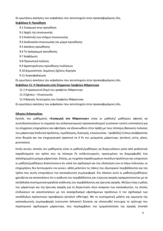 9
Οι ερωτήσεις-ασκήσεις του κεφαλαίου που αντιστοιχούν στην προαναφερόμενη ύλη.
Κεφάλαιο 9: Προώθηση
9.1 Εισαγωγή στην προώθηση
9.2 Αρχές της επικοινωνίας
9.3 Ανάπτυξη των στόχων επικοινωνίας
9.4 Διαδικασία επικοινωνίας και μίγμα προώθησης
9.5 Δαπάνες προώθησης
9.6 Το πρόγραμμα προώθησης
9.7 Διαφήμιση
9.8 Προσωπική πώληση
9.9 Δραστηριότητες προώθησης πωλήσεων
9.10 Δημοσιότητα- Δημόσιες Σχέσεις-Χορηγία
9.11 Ανακεφαλαίωση
Οι ερωτήσεις-ασκήσεις του κεφαλαίου που αντιστοιχούν στην προαναφερόμενη ύλη.
Κεφάλαιο 11: Η Οργάνωση ενός Σύγχρονου Γραφείου Μάρκετινγκ
11.1 Η οργανωτική δομή του γραφείου Μάρκετινγκ
11.3 Σχέσεις – Επικοινωνία
11.4 Βασικές Λειτουργίες του Γραφείου Μάρκετινγκ
Οι ερωτήσεις-ασκήσεις του κεφαλαίου που αντιστοιχούν στην προαναφερόμενη ύλη.
Οδηγίες διδασκαλίας
Σκοπός του μαθήματος «Εισαγωγή στο Μάρκετινγκ» είναι οι μαθητές/ μαθήτριες αφενός να
συνειδητοποιήσουν τη σημασία του πελατοκεντρικού προσανατολισμού (customer-centric orientation) για
τις σύγχρονες επιχειρήσεις και αφετέρου να εξοικειωθούν στην πράξη με τους τέσσερις βασικούς πυλώνες
του μάρκετινγκ (πολιτική προϊόντος, τιμολόγησης, διανομής, επικοινωνίας - προβολής) ή όπως αναφέρονται
στην θεωρία και την επιχειρησιακή πρακτική τα 4 Ps του μείγματος μάρκετινγκ, (product, price, place,
promotion).
Εκτός αυτών, σκοπός του μαθήματος είναι οι μαθητές/μαθήτριες να διερευνήσουν μέσα από ρεαλιστικά
παραδείγματα τον τρόπο που τα τέσσερα Ps συλλειτουργούν, προκειμένου να διαμορφωθεί ένα
ολοκληρωμένο μείγμα μάρκετινγκ. Επίσης, με τη χρήση παραδειγμάτων ποικίλων προϊόντων και υπηρεσιών
οι μαθητές/μαθήτριες διαπιστώνουν ότι κατά τον σχεδιασμό και την υλοποίηση των εν λόγω πολιτικών, οι
επιχειρήσεις δεν λειτουργούν «εν κενώ», αλλά μελετούν τις τάσεις του εξωτερικού περιβάλλοντος και τον
τρόπο που αυτές επηρεάζουν την καταναλωτική συμπεριφορά. Στο πλαίσιο αυτό οι μαθητές/μαθήτριες
χρειάζεται να κατανοήσουν ότι η ανάλυση του περιβάλλοντος και η έρευνα αγοράς πραγματοποιείται με τα
κατάλληλα επιστημονικά εργαλεία ανάλυσης του περιβάλλοντος και έρευνας αγοράς. Μείζων είναι ο ρόλος
του μάρκετινγκ και της έρευνας αγοράς για τη διερεύνηση νέων αναγκών των καταναλωτών, τις οποίες
επιδιώκουν να ικανοποιήσουν με τον ανασχεδιασμό υφιστάμενων προϊόντων ή τον σχεδιασμό των
κατάλληλων προϊοντικών προσφορών (product offerings). Με τη συστηματική μελέτη και ερμηνεία της
καταναλωτικής συμπεριφοράς (consumer behavior) δύναται να υλοποιηθεί επιτυχώς το τρίπτυχο του
στρατηγικού σχεδιασμού μάρκετινγκ, που περιλαμβάνει την τμηματοποίηση της αγοράς (market
 