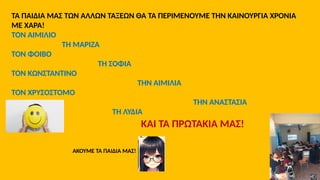 ΤΑ ΠΑΙΔΙΑ ΜΑΣ ΤΩΝ ΑΛΛΩΝ ΤΑΞΕΩΝ ΘΑ ΤΑ ΠΕΡΙΜΕΝΟΥΜΕ ΤΗΝ ΚΑΙΝΟΥΡΓΙΑ ΧΡΟΝΙΑ
ΜΕ ΧΑΡΑ!
ΤΟΝ ΑΙΜΙΛΙΟ
ΤΗ ΜΑΡΙΖΑ
ΤΟΝ ΦΟΙΒΟ
ΤΗ ΣΟΦΙΑ
ΤΟΝ ΚΩΝΣΤΑΝΤΙΝΟ
ΤΗΝ ΑΙΜΙΛΙΑ
ΤΟΝ ΧΡΥΣΟΣΤΟΜΟ
ΤΗΝ ΑΝΑΣΤΑΣΙΑ
ΤΗ ΛΥΔΙΑ
ΚΑΙ ΤΑ ΠΡΩΤΑΚΙΑ ΜΑΣ!
ΑΚΟΥΜΕ ΤΑ ΠΑΙΔΙΑ ΜΑΣ!
 