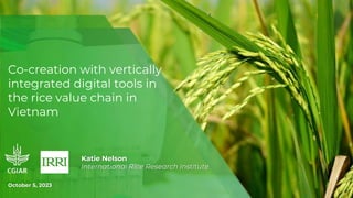 Co-creation with vertically
integrated digital tools in
the rice value chain in
Vietnam
Katie Nelson
International Rice Research Institute
October 5, 2023
 