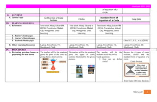 school year 2023 - 2024
of equation of a
circle.
II. CONTENT
A. Lesson/Topic An Overview of Conic
Sections
Circles
Standard Form of
Equation of a Circle
Long Quiz
III. LEARNING RESOURCES
A. References Text book: Albay, Eduard M.
(2016). Precalculus. Makati
City, Philippines. Diwa
Learning
Text book: Albay, Eduard M.
(2016). Precalculus. Makati
City, Philippines. Diwa
Learning
Text book: Albay, Eduard M.
(2016). Precalculus. Makati
City, Philippines. Diwa
Learning
1. Teacher’s Guide pages
2. Learner’s Material pages
3. Textbook/Module pages Chua D.T., S. L., et.al. (2018).
B. Other Learning Resources Laptop, PowerPoint, TV,
Blackboard, Chalk
Laptop, PowerPoint, TV,
Blackboard, Chalk
Laptop, PowerPoint, TV,
Blackboard, Chalk
Laptop, PowerPoint, TV,
Blackboard, Chalk
IV. PROCEDURES
A. Reviewing previous lesson or
presenting the new lesson
The teacher will let the students
guess the parts of the cone by
giving them a short activity.
The teacher will let the students
guess the types of conic
sections illustrated by the given
pictures.
The teacher will let the
students recall the circles.
Guide questions:
 How can we define
circle?
Review the 4 types of conic
sections, circles and the
standard form of equation of a
circle.
Conic Section
Four Types Of Conic Sections
fides luceat! 2
 