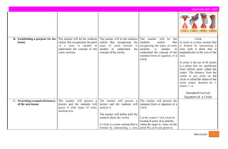 school year 2023 - 2024
B. Establishing a purpose for the
lesson
The teacher will let the students
realize that recognizing the parts
of a cone is needed to
understand the concept of the
conic sections.
The teacher will let the students
realize that recognizing the
types of conic sections is
needed to understand the
concept of the circles.
The teacher will let the
students realize that
recognizing the types of conic
sections is needed to
understand the concept of the
standard form of equation of a
circle.
Circle
A circle is a conic section that
is formed by intersecting a
cone with a plane that is
perpendicular to the axis of the
cone.
A circle is the set of all points
in a plane that are equidistant
from affixed point called the
center. The distance from the
center to any point on the
circle is called the radius of the
circle center, denoted by r,
where r ¿ 0.
Standard Form of
Equation of a Circle
C. Presenting examples/instances
of the new lesson
The teacher will present a
picture and the students will
guess if what types of conic
sections it is.
The teacher will present a
picture and the students will
analyze it.
The teacher will define with the
students about the circles.
A circle is a conic section that is
formed by intersecting a cone
The teacher will present the
standard form of equation of a
circle.
Let the center C of a circle be
located at point (h,k) and the
radius be equal to r also, let the
point P(x,y) be any point on
fides luceat! 3
 