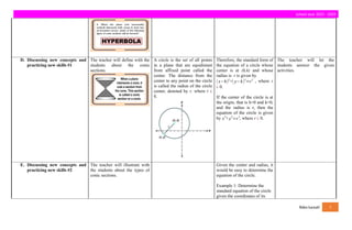 school year 2023 - 2024
D. Discussing new concepts and
practicing new skills #1
The teacher will define with the
students about the conic
sections.
A circle is the set of all points
in a plane that are equidistant
from affixed point called the
center. The distance from the
center to any point on the circle
is called the radius of the circle
center, denoted by r, where r ¿
0.
Therefore, the standard form of
the equation of a circle whose
center is at (h,k) and whose
radius is r is given by
(x−h)2
+( y−k)2
=r2
, where r
¿ 0.
If the center of the circle is at
the origin, that is h=0 and k=0,
and the radius is r, then the
equation of the circle is given
by x
2
+y
2
=r
2
, where r ¿ 0.
The teacher will let the
students answer the given
activities.
E. Discussing new concepts and
practicing new skills #2
The teacher will illustrate with
the students about the types of
conic sections.
Given the center and radius, it
would be easy to determine the
equation of the circle.
Example 1: Determine the
standard equation of the circle
given the coordinates of its
fides luceat! 5
 