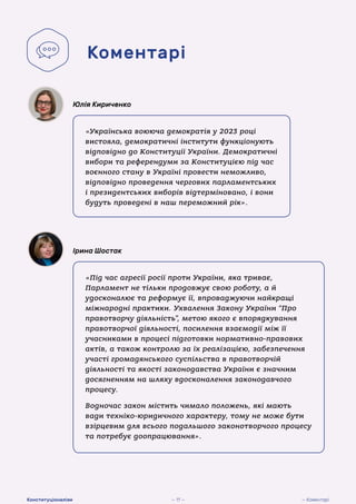 «Українська воююча демократія у 2023 році
вистояла, демократичні інститути функціонують
відповідно до Конституції України. Демократичні
вибори та референдуми за Конституцією під час
воєнного стану в Україні провести неможливо,
відповідно проведення чергових парламентських
і президентських виборів відтерміновано, і вони
будуть проведені в наш переможний рік».
Юлія Кириченко
«Під час агресії росії проти України, яка триває,
Парламент не тільки продовжує свою роботу, а й
удосконалює та реформує її, впроваджуючи найкращі
міжнародні практики. Ухвалення Закону України “Про
правотворчу діяльність”, метою якого є впорядкування
правотворчої діяльності, посилення взаємодії між її
учасниками в процесі підготовки нормативно-правових
актів, а також контролю за їх реалізацією, забезпечення
участі громадянського суспільства в правотворчій
діяльності та якості законодавства України є значним
досягненням на шляху вдосконалення законодавчого
процесу.
Водночас закон містить чимало положень, які мають
вади техніко-юридичного характеру, тому не може бути
взірцевим для всього подальшого законотворчого процесу
та потребує доопрацювання».
Ірина Шостак
Коментарі
— 11 — — Коментарі
Конституціоналізм
 