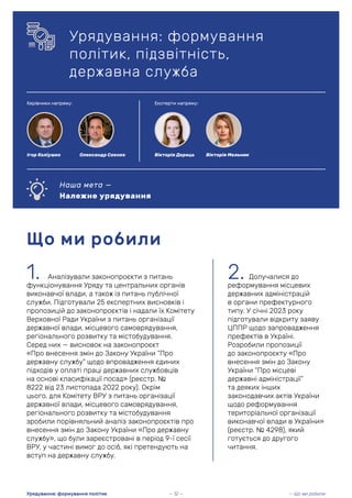 2. Долучалися до
реформування місцевих
державних адміністрацій
в органи префектурного
типу. У січні 2023 року
підготували відкриту заяву
ЦППР щодо запровадження
префектів в Україні.
Розробили пропозиції
до законопроєкту «Про
внесення змін до Закону
України “Про місцеві
державні адміністрації”
та деяких інших
законодавчих актів України
щодо реформування
територіальної організації
виконавчої влади в України»
(реєстр. № 4298), який
готується до другого
читання.
Що ми робили
1. Аналізували законопроєкти з питань
функціонування Уряду та центральних органів
виконавчої влади, а також із питань публічної
служби. Підготували 25 експертних висновків і
пропозицій до законопроєктів і надали їх Комітету
Верховної Ради України з питань організації
державної влади, місцевого самоврядування,
регіонального розвитку та містобудування.
Серед них — висновок на законопроєкт
«Про внесення змін до Закону України “Про
державну службу” щодо впровадження єдиних
підходів у оплаті праці державних службовців
на основі класифікації посад» (реєстр. №
8222 від 23 листопада 2022 року). Окрім
цього, для Комітету ВРУ з питань організації
державної влади, місцевого самоврядування,
регіонального розвитку та містобудування
зробили порівняльний аналіз законопроєктів про
внесення змін до Закону України «Про державну
службу», що були зареєстровані в період 9-ї сесії
ВРУ, у частині вимог до осіб, які претендують на
вступ на державну службу.
— Що ми робили
Урядування: формування політик — 12 —
Керівники напряму: Експерти напряму:
Олександр Саєнко
Ігор Коліушко Вікторія Дерець Вікторія Мельник
Урядування: формування
політик, підзвітність,
державна служба
Наша мета —
Належне урядування
 