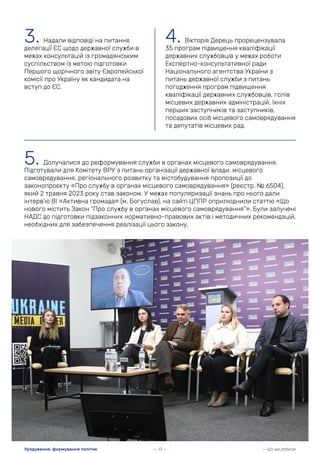 3. Надали відповіді на питання
делегації ЄС щодо державної служби в
межах консультацій із громадянським
суспільством із метою підготовки
Першого щорічного звіту Європейської
комісії про Україну як кандидата на
вступ до ЄС.
4. Вікторія Дерець прорецензувала
35 програм підвищення кваліфікації
державних службовців у межах роботи
Експертно-консультативної ради
Національного агентства України з
питань державної служби з питань
погодження програм підвищення
кваліфікації державних службовців, голів
місцевих державних адміністрацій, їхніх
перших заступників та заступників,
посадових осіб місцевого самоврядування
та депутатів місцевих рад.
5. Долучалися до реформування служби в органах місцевого самоврядування.
Підготували для Комітету ВРУ з питань організації державної влади, місцевого
самоврядування, регіонального розвитку та містобудування пропозиції до
законопроєкту «Про службу в органах місцевого самоврядування» (реєстр. № 6504),
який 2 травня 2023 року став законом. У межах популяризації знань про нього дали
інтерв’ю ВІ «Активна громада» (м. Богуслав), на сайті ЦППР оприлюднили статтю «Що
нового містить Закон “Про службу в органах місцевого самоврядування”». Були залучені
НАДС до підготовки підзаконних нормативно-правових актів і методичних рекомендацій,
необхідних для забезпечення реалізації цього закону.
— Що ми робили
Урядування: формування політик — 13 —
 