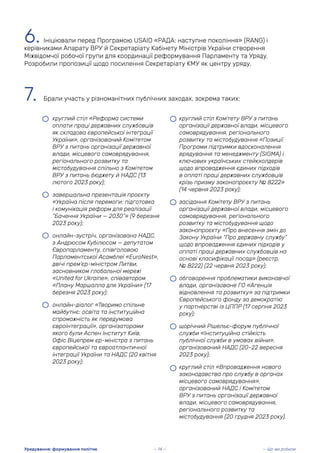 — Що ми робили
Урядування: формування політик
6. Ініціювали перед Програмою USAID «РАДА: наступне покоління» (RANG) і
керівниками Апарату ВРУ й Секретаріату Кабінету Міністрів України створення
Міжвідомчої робочої групи для координації реформування Парламенту та Уряду.
Розробили пропозиції щодо посилення Секретаріату КМУ як центру уряду.
7. Брали участь у різноманітних публічних заходах, зокрема таких:
• круглий стіл «Реформа системи
оплати праці державних службовців
як складова європейської інтеграції
України», організований Комітетом
ВРУ з питань організації державної
влади, місцевого самоврядування,
регіонального розвитку та
містобудування спільно з Комітетом
ВРУ з питань бюджету й НАДС (13
лютого 2023 року);
• завершальна презентація проєкту
«Україна після перемоги: підготовка
і комунікація реформ для реалізації
“Бачення України — 2030”» (9 березня
2023 року);
• онлайн-зустріч, організована НАДС,
з Андрюсом Кубілюсом — депутатом
Європарламенту, співголовою
Парламентської Асамблеї «EuroNest»,
двічі прем’єр-міністром Литви,
засновником глобальної мережі
«United for Ukraine», співавтором
«Плану Маршалла для України» (17
березня 2023 року);
• онлайн-діалог «Творимо спільне
майбутнє: освіта та інституційна
спроможність як передумова
євроінтеграції», організаторами
якого були Аспен Інститут Київ,
Офіс Віцепремʼєр-міністра з питань
європейської та євроатлантичної
інтеграції України та НАДС (20 квітня
2023 року);
• круглий стіл Комітету ВРУ з питань
організації державної влади, місцевого
самоврядування, регіонального
розвитку та містобудування «Позиції
Програми підтримки вдосконалення
врядування та менеджменту (SIGMA) і
ключових українських стейкхолдерів
щодо впровадження єдиних підходів
в оплаті праці державних службовців
крізь призму законопроєкту № 8222»
(14 червня 2023 року);
• засідання Комітету ВРУ з питань
організації державної влади, місцевого
самоврядування, регіонального
розвитку та містобудування щодо
законопроєкту «Про внесення змін до
Закону України “Про державну службу”
щодо впровадження єдиних підходів у
оплаті праці державних службовців на
основі класифікації посад» (реєстр.
№ 8222) (22 червня 2023 року);
• обговорення проблематики виконавчої
влади, організоване ГО «Агенція
відновлення та розвитку» за підтримки
Європейського фонду за демократію
у партнерстві із ЦППР (17 серпня 2023
року);
• щорічний Рішельє-форум публічної
служби «Інституційна стійкість
публічної служби в умовах війни»,
організований НАДС (20–22 вересня
2023 року);
• круглий стіл «Впровадження нового
законодавства про службу в органах
місцевого самоврядування»,
організований НАДС і Комітетом
ВРУ з питань організації державної
влади, місцевого самоврядування,
регіонального розвитку та
містобудування (20 грудня 2023 року).
— 14 —
 