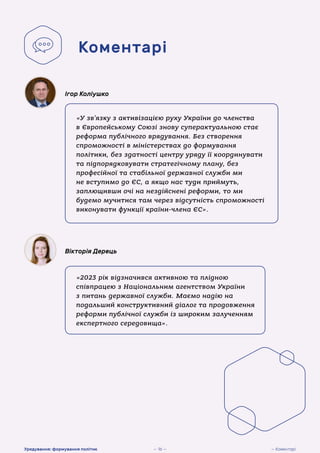 «У зв’язку з активізацією руху України до членства
в Європейському Союзі знову суперактуальною стає
реформа публічного врядування. Без створення
спроможності в міністерствах до формування
політики, без здатності центру уряду її координувати
та підпорядковувати стратегічному плану, без
професійної та стабільної державної служби ми
не вступимо до ЄС, а якщо нас туди приймуть,
заплющивши очі на нездійснені реформи, то ми
будемо мучитися там через відсутність спроможності
виконувати функції країни-члена ЄС».
Ігор Коліушко
«2023 рік відзначився активною та плідною
співпрацею з Національним агентством України
з питань державної служби. Маємо надію на
подальший конструктивний діалог та продовження
реформи публічної служби із широким залученням
експертного середовища».
Вікторія Дерець
Коментарі
— Коментарі
Урядування: формування політик — 16 —
 