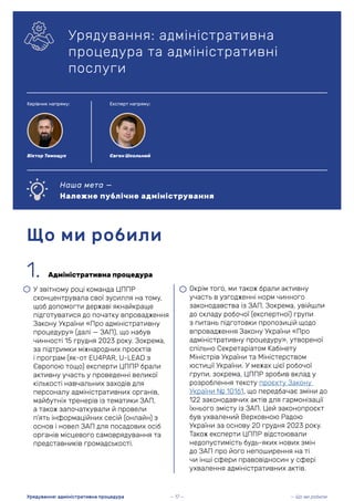 1. Адміністративна процедура
• У звітному році команда ЦППР
сконцентрувала свої зусилля на тому,
щоб допомогти державі якнайкраще
підготуватися до початку впровадження
Закону України «Про адміністративну
процедуру» (далі — ЗАП), що набув
чинності 15 грудня 2023 року. Зокрема,
за підтримки міжнародних проєктів
і програм (як-от EU4PAR, U-LEAD з
Європою тощо) експерти ЦППР брали
активну участь у проведенні великої
кількості навчальних заходів для
персоналу адміністративних органів,
майбутніх тренерів із тематики ЗАП,
а також започаткували й провели
п’ять інформаційних сесій (онлайн) з
основ і новел ЗАП для посадових осіб
органів місцевого самоврядування та
представників громадськості.
Що ми робили
Урядування: адміністративна
процедура та адміністративні
послуги
Наша мета —
Належне публічне адміністрування
— Що ми робили
Урядування: адміністративна процедура
• Окрім того, ми також брали активну
участь в узгодженні норм чинного
законодавства із ЗАП. Зокрема, увійшли
до складу робочої (експертної) групи
з питань підготовки пропозицій щодо
впровадження Закону України «Про
адміністративну процедуру», утвореної
спільно Секретаріатом Кабінету
Міністрів України та Міністерством
юстиції України. У межах цієї робочої
групи, зокрема, ЦППР зробив вклад у
розроблення тексту проєкту Закону
України № 10161, що передбачає зміни до
122 законодавчих актів для гармонізації
їхнього змісту із ЗАП. Цей законопроєкт
був ухвалений Верховною Радою
України за основу 20 грудня 2023 року.
Також експерти ЦППР відстоювали
недопустимість будь-яких нових змін
до ЗАП про його непоширення на ті
чи інші сфери правовідносин у сфері
ухвалення адміністративних актів.
— 17 —
Керівник напряму: Експерт напряму:
Віктор Тимощук Євген Школьний
 