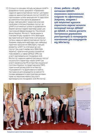• Спільно із членами «Клубу активних ЦНАП»
розробили полісі-документ «Проблеми
надання адміністративних послуг центрами
надання адміністративних послуг (ЦНАП) та
пропоновані шляхи вирішення» й надіслали
до компетентних органів державної
влади. Цей документ окреслив ключові
проблеми інтеграції базових послуг до
ЦНАП й оптимальні шляхи їх розв’язання.
Окремі органи надали відповіді щодо цих
пропозицій (Держгеокадастр, Пенсійний
фонд України, Мін’юст). Також разом із
членами Клубу провели п’ять вебінарів
від практиків для практиків з актуальних
питань надання адміністративних послуг.
Зокрема, відбулися вебінари про найкращі
практики залучення ОВА/ОДА у процес
розвитку ЦНАП та інтеграції до них
послуг (за участі майже всіх ОВА/ОДА
України); практичний досвід отримання
повноважень у сфері ДРАЦС ОМС (за
участі відповідальних посадових осіб
Мін’юсту); надання адміністративних послуг
соціального характеру через ЦНАП (за
участі керівництва Міністерства соціальної
політики України та представників ПФУ);
практичний досвід роботи в Реєстрі
пошкодженого та зруйнованого майна;
тестування для кандидатів на зайняття
посади державного реєстратора речових
прав на нерухоме майно (за участі
відповідальних посадових осіб Мін’юсту).
Отже, робота «Клубу
активних ЦНАП»
виявилася максимально
плідною та ефективною.
Зокрема, завдяки і
цій ініціативі вдалося
спростити окремі аспекти
інтеграції послуг ДРАЦС
до ЦНАП, а також досягти
тестування державних
реєстраторів із попереднім
навчанням для кандидатів
від Мін’юсту.
— Що ми робили
Урядування: адміністративна процедура — 19 —
 
