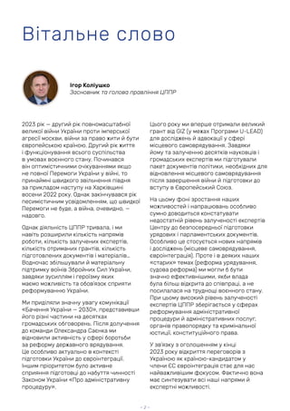 2023 рік — другий рік повномасштабної
великої війни України проти імперської
агресії москви, війни за право жити й бути
європейською країною. Другий рік життя
і функціонування всього суспільства
в умовах воєнного стану. Починався
він оптимістичними очікуваннями якщо
не повної Перемоги України у війні, то
принаймні швидкого звільнення півдня
за прикладом наступу на Харківщині
восени 2022 року. Однак закінчувався рік
песимістичним усвідомленням, що швидкої
Перемоги не буде, а війна, очевидно, —
надовго.
Однак діяльність ЦППР тривала, і ми
навіть розширили кількість напрямів
роботи, кількість залучених експертів,
кількість отриманих грантів, кількість
підготовлених документів і матеріалів…
Водночас збільшували й матеріальну
підтримку воїнів Збройних Сил України,
завдяки зусиллям і героїзму яких
маємо можливість та обов’язок сприяти
реформуванню України.
Ми приділяли значну увагу комунікації
«Бачення України — 2030», представивши
його різні частини на десятках
громадських обговорень. Після долучення
до команди Олександра Саєнка ми
відновили активність у сфері боротьби
за реформу державного врядування.
Це особливо актуально в контексті
підготовки України до євроінтеграції.
Іншим пріоритетом було активне
сприяння підготовці до набуття чинності
Законом України «Про адміністративну
процедуру».
Цього року ми вперше отримали великий
грант від GIZ (у межах Програми U-LEAD)
для досліджень й адвокації у сфері
місцевого самоврядування. Завдяки
йому та залученню десятків науковців і
громадських експертів ми підготували
пакет документів політики, необхідних для
відновлення місцевого самоврядування
після завершення війни й підготовки до
вступу в Європейський Союз.
На цьому фоні зростання наших
можливостей і напрацювань особливо
сумно доводиться констатувати
недостатній рівень залученості експертів
Центру до безпосередньої підготовки
урядових і парламентських документів.
Особливо це стосується нових напрямів
і досліджень (місцеве самоврядування,
євроінтеграція). Проте і в деяких наших
«старих» темах (реформа урядування,
судова реформа) ми могли б бути
значно ефективнішими, якби влада
була більш відкрита до співпраці, а не
посилалася на труднощі воєнного стану.
При цьому високий рівень залученості
експертів ЦППР зберігається у сферах
реформування адміністративної
процедури й адміністративних послуг,
органів правопорядку та кримінальної
юстиції, конституційного права.
У зв’язку з оголошенням у кінці
2023 року відкриття переговорів з
Україною як країною-кандидатом у
члени ЄС євроінтеграція стає для нас
найважливішим фокусом. Фактично вона
має синтезувати всі наші напрями й
експертні можливості.
Вітальне слово
— 2 —
Ігор Коліушко
Засновник та голова правління ЦППР
 