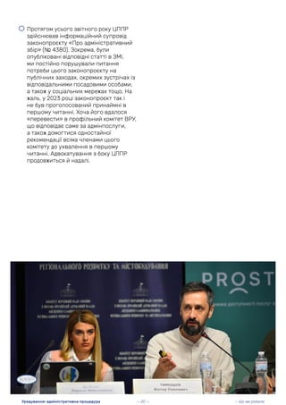 • Протягом усього звітного року ЦППР
здійснював інформаційний супровід
законопроєкту «Про адміністративний
збір» (№ 4380). Зокрема, були
опубліковані відповідні статті в ЗМІ,
ми постійно порушували питання
потреби цього законопроєкту на
публічних заходах, окремих зустрічах із
відповідальними посадовими особами,
а також у соціальних мережах тощо. На
жаль, у 2023 році законопроєкт так і
не був проголосований принаймні в
першому читанні. Хоча його вдалося
«перевести» в профільний комітет ВРУ,
що відповідає саме за адмінпослуги,
а також домогтися одностайної
рекомендації всіма членами цього
комітету до ухвалення в першому
читанні. Адвокатування з боку ЦППР
продовжиться й надалі.
— Що ми робили
Урядування: адміністративна процедура — 20 —
 
