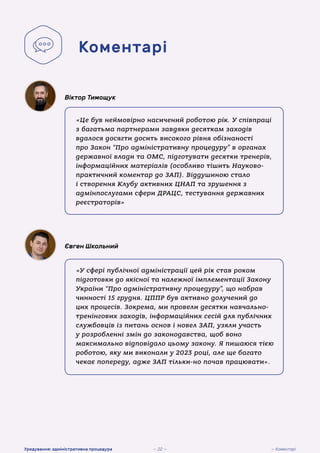 «Це був неймовірно насичений роботою рік. У співпраці
з багатьма партнерами завдяки десяткам заходів
вдалося досягти досить високого рівня обізнаності
про Закон “Про адміністративну процедуру” в органах
державної влади та ОМС, підготувати десятки тренерів,
інформаційних матеріалів (особливо тішить Науково-
практичний коментар до ЗАП). Віддушиною стало
і створення Клубу активних ЦНАП та зрушення з
адмінпослугами сфери ДРАЦС, тестування державних
реєстраторів»
Віктор Тимощук
«У сфері публічної адміністрації цей рік став роком
підготовки до якісної та належної імплементації Закону
України “Про адміністративну процедуру”, що набрав
чинності 15 грудня. ЦППР був активно долучений до
цих процесів. Зокрема, ми провели десятки навчально-
тренінгових заходів, інформаційних сесій для публічних
службовців із питань основ і новел ЗАП, узяли участь
у розробленні змін до законодавства, щоб воно
максимально відповідало цьому закону. Я пишаюся тією
роботою, яку ми виконали у 2023 році, але ще багато
чекає попереду, адже ЗАП тільки-но почав працювати».
Євген Школьний
Коментарі
— Коментарі
Урядування: адміністративна процедура — 22 —
 