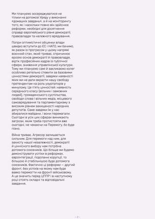 Ми плануємо зосереджуватися не
тільки на допомозі Уряду у виконанні
«домашніх завдань», а й на моніторингу
того, як і наскільки повно він здійснює
реформи, необхідні для досягнення
справді європейського рівня демократії,
правовладдя та належного врядування.
Попри оптимістичні обіцянки влади
швидко вступити до ЄС і НАТО, ми бачимо,
як разом із прогресом у цьому напрямі
воєнний стан, який триває, спричинює
ерозію основ демократії й правовладдя,
відтік професійних кадрів із публічної
сфери, зниження управлінської культури.
Тому ми плануємо самі й закликаємо колег
особливо ретельно стежити за базовими
цінностями демократії, завдяки наявності
яких ми не дали вкрасти нашу свободу
претендентам на роль узурпаторів у
минулому. Це п’ять цінностей: наявність
середнього класу (вільних і заможних
людей), громадянського суспільства,
свободи слова і вільних медіа, місцевого
самоврядування та парламентаризму з
високим рівнем захищеності народних
депутатів. Саме завдяки їм у нас
збиралися майдани, і вони перемагали.
Сьогодні в усіх цих сферах виникають
загрози, яким треба протистояти вже
сьогодні, не чекаючи на Перемогу, бо буде
пізно.
Війна триває. Агресор залишається
сильним. Для перемоги над ним, для
захисту нашої незалежності, демократії
й ціннісного вибору нам потрібна
допомога союзників. Що більше ми будемо
демонструвати успіхи в реформах,
євроінтеграції, подоланні корупції, то
більшою й стабільнішою буде допомога
союзників. Фактично ці реформи — другий
фронт, без успіхів на якому нам буде
важко перемогти на фронті військовому.
А це значить перед ЦППР і в наступному
році стоять складні та відповідальні
завдання.
— 3 —
 