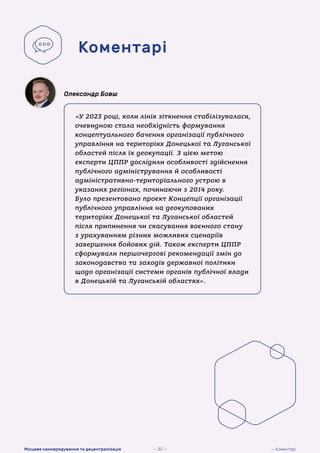 «У 2023 році, коли лінія зіткнення стабілізувалася,
очевидною стала необхідність формування
концептуального бачення організації публічного
управління на територіях Донецької та Луганської
областей після їх деокупації. З цією метою
експерти ЦППР дослідили особливості здійснення
публічного адміністрування й особливості
адміністративно-територіального устрою в
указаних регіонах, починаючи з 2014 року.
Було презентовано проєкт Концепції організації
публічного управління на деокупованих
територіях Донецької та Луганської областей
після припинення чи скасування воєнного стану
з урахуванням різних можливих сценаріїв
завершення бойових дій. Також експерти ЦППР
сформували першочергові рекомендації змін до
законодавства та заходів державної політики
щодо організації системи органів публічної влади
в Донецькій та Луганській областях».
Олександр Бовш
Коментарі
— Коментарі
Місцеве самоврядування та децентралізація — 30 —
 