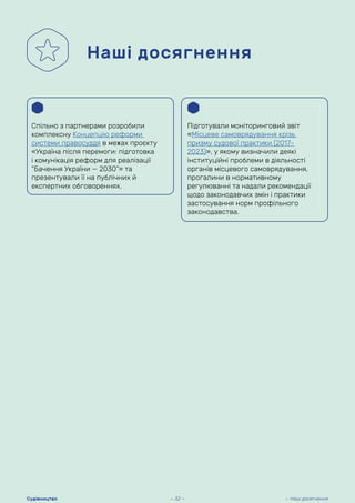 Наші досягнення
Спільно з партнерами розробили
комплексну Концепцію реформи
системи правосуддя в межах проєкту
«Україна після перемоги: підготовка
і комунікація реформ для реалізації
“Бачення України — 2030”» та
презентували її на публічних й
експертних обговореннях.
Підготували моніторинговий звіт
«Місцеве самоврядування крізь
призму судової практики (2017–
2023)», у якому визначили деякі
інституційні проблеми в діяльності
органів місцевого самоврядування,
прогалини в нормативному
регулюванні та надали рекомендації
щодо законодавчих змін і практики
застосування норм профільного
законодавства.
— 32 — — Наші досягнення
Судівництво
 