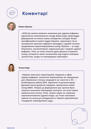 «2023 рік можна вважати знаковим для судової реформи:
відновлення повноважного складу Вищої ради правосуддя,
формування на якісно нових конкурсних засадах Вищої
кваліфікаційної комісії суддів України, перезапуск після
кількарічної зупинки кадрових процедур у судовій системі,
продовження євроінтеграційного шляху України — ці події,
безумовно, визначатимуть подальший рух і напрям судової
реформи. Утім, це лише початок дуже довгого й важкого
шляху, успішність якого залежатиме від плідної співпраці
суспільства, влади та міжнародних партнерів».
Роман Смалюк
«Україна виконала першочергове завдання у сфері
судової реформи, визначене Єврокомісією як передумова
для збереження статусу кандидата на членство в ЄС, —
розблокувала роботу ВРП, відновила її дисциплінарну
функцію (після дворічної перерви), призначила новий
склад ВККС. Уперше до формування цих органів були
залучені незалежні міжнародні експерти, які мали право
вирішального голосу. Отже, маємо надію на справжнє
перезавантаження судової влади, що стане важливим
кроком на шляху до утвердження в Україні європейських
стандартів справедливого суду».
Тетяна Руда
Коментарі
— 33 — — Коментарі
Судівництво
 