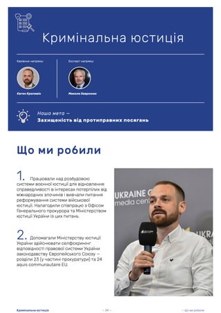 1. Працювали над розбудовою
системи воєнної юстиції для відновлення
справедливості в інтересах потерпілих від
міжнародних злочинів і вивчали питання
реформування системи військової
юстиції. Налагодили співпрацю з Офісом
Генерального прокурора та Міністерством
юстиції України із цих питань.
Що ми робили
Кримінальна юстиція
2. Допомагали Міністерству юстиції
України здійснювати селфскринінг
відповідності правової системи України
законодавству Європейського Союзу —
розділи 23 (у частині прокуратури) та 24
aquis communautaire EU.
Наша мета —
Захищеність від протиправних посягань
— 34 — — Що ми робили
Кримінальна юстиція
Керівник напряму: Експерт напряму:
Євген Крапивін Микола Хавронюк
 