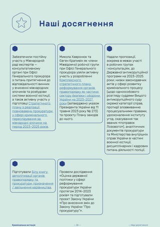 Наші досягнення
Забезпечили постійну
участь у Міжнародній
раді експертів —
консультативному
органі при Офісі
Генерального прокурора
з питань притягнення до
відповідальності винних
у вчиненні міжнародних
злочинів та розбудови
системи воєнної юстиції,
а також активну участь у
підготовці Стратегічного
плану з реалізації
повноважень прокуратури
у сфері кримінального
переслідування за
міжнародні злочини на
період 2023–2025 років.
Микола Хавронюк та
Євген Крапивін як члени
Міжвідомчої робочої групи
при Офісі Генерального
прокурора узяли активну
участь у розробленні
Комплексного
стратегічного плану
реформування органів
правопорядку як частини
сектору безпеки і оборони
України на 2023–2027
роки (затверджено указом
Президента України від 11
травня 2023 року № 273)
та проєкту Плану заходів
до нього.
Підготували Білу книгу
деполітизації органів
правопорядку та
прокуратури: призначення
/ звільнення керівництва.
Провели дослідження
«Оцінка державної
політики у сфері
реформування
прокуратури України
протягом 2014–2023
років» та підготували
проєкт Закону України
«Про внесення змін до
Закону України “Про
прокуратуру”».
Надали пропозиції,
зокрема в межах участі
в робочих групах
і консультаціях, до
Державної антикорупційної
програми на 2023–2025
роки; низки законодавчих
актів у сфері розвитку
кримінального процесу
(щодо одноособового
розгляду суддями Вищого
антикорупційного суду
окремої категорії справ,
протидії зловживанню
процесуальними правами,
удосконалення інституту
угод, скасування так
званих «поправок
Лозового»), аналітичних
документів прокуратури
та Міністерства внутрішніх
справ України в частині
воєнної юстиції,
дисциплінарних і кадрових
питань діяльності поліції.
— 36 — — Наші досягнення
Кримінальна юстиція
 
