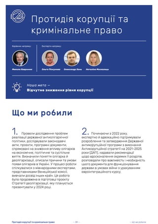 1. Провели дослідження проблем
реалізації державної антиолігархічної
політики, досліджували законодавчі
акти, проєкти, програмні документи,
спрямовані на зниження впливу олігархів
на економічне, політичне та суспільне
життя. Визначили поняття олігарха й
деолігархізації, описали причини та умови
появи олігархів в Україні. У процесі роботи
спілкувалися з міжнародними експертами,
представниками Венеційської комісії,
вивчали досвід інших країн. Ця робота
була продовжена в підготовці проєкту
Стратегії деолігархізації, яку планується
презентувати у 2024 році.
Що ми робили
Протидія корупції та
кримінальне право
Наша мета —
Відчутне зниження рівня корупції
2. Починаючи з 2022 року,
експертно й адвокаційно підтримували
розроблення та затвердження Державної
антикорупційної програми з виконання
Антикорупційної стратегії на 2021–2025
роки (ДАП), надавали рекомендації
щодо вдосконалення окремих її розділів,
розповідали про важливість і необхідність
цього документа для функціонування
держави в умовах війни з урахуванням
євроінтеграційного курсу.
— 38 — — Що ми робили
Протидія корупції та кримінальне право
Керівник напряму: Експерти напряму:
Ольга Піскунова Наталіна Москалець
Олександр Хань
Микола Хавронюк
 