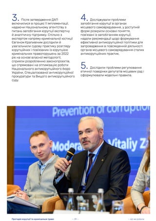 3. Після затвердження ДАП
включилися в процес її імплементації,
надаючи Національному агентству з
питань запобігання корупції експертну
й аналітичну підтримку. Спільно з
експертом напряму кримінальної юстиції
Євгеном Крапивіним дослідили й
узагальнили судову практику розгляду
корупційних і пов’язаних із корупцією
кримінальних правопорушень за 2022
рік на основі власної методології,
сприяли розробленню законопроєктів,
що спрямовані на оптимізацію роботи
Національного антикорупційного бюро
України, Спеціалізованої антикорупційної
прокуратури та Вищого антикорупційного
суду.
4. Досліджували проблеми
запобігання корупції в органах
місцевого самоврядування, у доступній
формі розкрили основні поняття,
пов’язані із запобіганням корупції,
надали рекомендації щодо формування
ефективної антикорупційної політики для
запровадження в повсякденній діяльності
органів місцевого самоврядування сталих
антикорупційних практик.
5. Дослідили проблеми регулювання
етичної поведінки депутатів місцевих рад і
сформулювали модельні правила.
— 39 — — Що ми робили
Протидія корупції та кримінальне право
 