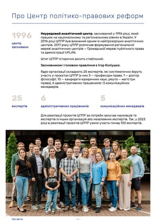 Неурядовий аналітичний центр, заснований у 1996 році, який
працює на національному та регіональному рівнях в Україні. У
2016 році ЦППР був визнаний одним із найпрозоріших аналітичних
центрів. 2017 року ЦППР розпочав формування регіональної
мережі аналітичних центрів — Громадської мережі публічного права
та адміністрації UPLAN.
Штат ЦППР історично досить стабільний.
Засновником і головою правління є Ігор Коліушко.
Ядро організації складають 25 експертів, які систематично беруть
участь у проєктах ЦППР (з них 3 — професори права, 1 — доктор
філософії, 10 — кандидати юридичних наук, решта — магістри
права), 6 адміністративних працівників і 5 комунікаційних
менеджерів.
Для реалізації проєктів ЦППР за потреби залучає науковців та
експертів із інших організацій або незалежних експертів. Так, у 2023
році в реалізації проєктів ЦППР узяли участь понад 100 експертів.
центр
засновано
1996
експертів
25
адміністративних працівників
6
комунікаційних менеджерів
5
Про Центр політико-правових реформ
— 4 —
Про Центр
 