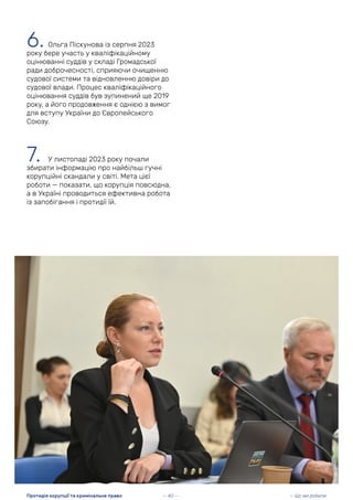 6. Ольга Піскунова із серпня 2023
року бере участь у кваліфікаційному
оцінюванні суддів у складі Громадської
ради доброчесності, сприяючи очищенню
судової системи та відновленню довіри до
судової влади. Процес кваліфікаційного
оцінювання суддів був зупинений ще 2019
року, а його продовження є однією з вимог
для вступу України до Європейського
Союзу.
7. У листопаді 2023 року почали
збирати інформацію про найбільш гучні
корупційні скандали у світі. Мета цієї
роботи — показати, що корупція повсюдна,
а в Україні проводиться ефективна робота
із запобігання і протидії їй.
— 40 — — Що ми робили
Протидія корупції та кримінальне право
 