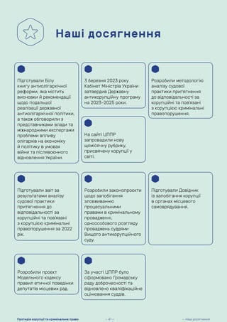 Наші досягнення
Підготували Білу
книгу антиолігархічної
реформи, яка містить
висновки й рекомендації
щодо подальшої
реалізації державної
антиолігархічної політики,
а також обговорили з
представниками влади та
міжнародними експертами
проблеми впливу
олігархів на економіку
й політику в умовах
війни та післявоєнного
відновлення України.
3 березня 2023 року
Кабінет Міністрів України
затвердив Державну
антикорупційну програму
на 2023–2025 роки.
Підготували звіт за
результатами аналізу
судової практики
притягнення до
відповідальності за
корупційні та пов’язані
з корупцією кримінальні
правопорушення за 2022
рік.
Розробили законопроєкти
щодо запобігання
зловживанню
процесуальними
правами в кримінальному
провадженні,
одноособового розгляду
проваджень суддями
Вищого антикорупційного
суду.
Підготували Довідник
із запобігання корупції
в органах місцевого
самоврядування.
Розробили проєкт
Модельного кодексу
правил етичної поведінки
депутатів місцевих рад.
На сайті ЦППР
запровадили нову
щомісячну рубрику,
присвячену корупції у
світі.
За участі ЦППР було
сформовано Громадську
раду доброчесності та
відновлено кваліфікаційне
оцінювання суддів.
Розробили методологію
аналізу судової
практики притягнення
до відповідальності за
корупційні та пов’язані
з корупцією кримінальні
правопорушення.
— 41 — — Наші досягнення
Протидія корупції та кримінальне право
 