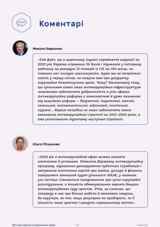 «Той факт, що в щорічному Індексі сприйняття корупції за
2023 рік Україна отримала 36 балів і піднялася у світовому
рейтингу на рекордні 12 позицій зі 116 на 104 місце, не
повинен нас солодко заколисувати. Адже ми не потрапили
навіть у першу сотню, не кажучи вже про двадцятку
корупційно благополучних країн. Чому? Насамперед тому,
що зусиллями самої лише антикорупційної інфраструктури
неможливо забезпечити доброчесність в усіх сферах.
Антикорупційна реформа є комплексною й дуже залежною
від галузевих реформ — бюджетної, податкової, митної,
земельної, антимонопольної, військової, політичної,
судової… Наразі потрібно не лише забезпечити повне
виконання Антикорупційної стратегії на 2021–2025 роки, а
вже розпочинати підготовку наступної стратегії».
Микола Хавронюк
«2023 рік в антикорупційній сфері можна назвати
насиченим й успішним. Ухвалено Державну антикорупційну
програму, відновлено декларування публічних службовців і
звітування політичних партій про майно, доходи й фінанси,
завершився зовнішній аудит діяльності НАЗК, у новинах
усе частіше з’являються повідомлення про гучні корупційні
розслідування, а кількість обвинувальних вироків Вищого
антикорупційного суду зростає. Утім, це означає, що
попереду в нас іще більше роботи й важливих завдань,
бо корупція, як пил: якщо регулярно не прибирати, то її
кількість лише зростає і шкодить нормальному життю».
Ольга Піскунова
Коментарі
— 42 — — Коментарі
Протидія корупції та кримінальне право
 