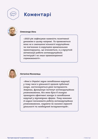 «2023 рік зафіксував наявність позитивної
динаміки в цьому напрямі. Та проявляється
вона не в зменшенні кількості корупційних
чи пов’язаних із корупцією кримінальних
правопорушень, що вчиняються, а у відчутній
активізації роботи антикорупційних
інституцій і не лише правоохоронної
спрямованості».
Олександр Хань
«Нині в Україні задля запобігання корупції,
у тому числі в діяльності органів публічної
влади, застосовуються дієві інструменти.
Зокрема, функціонує інститут антикорупційних
уповноважених, без яких було б складно
проводити ефективні заходи із запобігання
корупції у відповідних сферах. Тому важливо
й надалі посилювати роботу антикорупційних
уповноважених, надаючи їм належні гарантії
діяльності та необхідний інструментарій».
Наталіна Москалець
Коментарі
— 43 — — Коментарі
Протидія корупції та кримінальне право
 