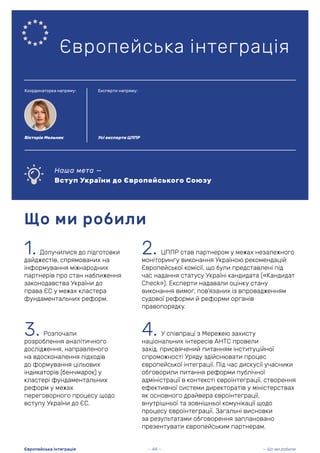 1. Долучилися до підготовки
дайджестів, спрямованих на
інформування міжнародних
партнерів про стан наближення
законодавства України до
права ЄС у межах кластера
фундаментальних реформ.
Що ми робили
Європейська інтеграція
2. ЦППР став партнером у межах незалежного
моніторингу виконання Україною рекомендацій
Європейської комісії, що були представлені під
час надання статусу Україні кандидата («Кандидат
Check»). Експерти надавали оцінку стану
виконання вимог, пов’язаних із впровадженням
судової реформи й реформи органів
правопорядку.
Наша мета —
Вступ України до Європейського Союзу
Усі експерти ЦППР
— 44 — — Що ми робили
Європейська інтеграція
3. Розпочали
розроблення аналітичного
дослідження, направленого
на вдосконалення підходів
до формування цільових
індикаторів (бенчмарок) у
кластері фундаментальних
реформ у межах
переговорного процесу щодо
вступу України до ЄС.
4. У співпраці з Мережею захисту
національних інтересів АНТС провели
захід, присвячений питанням інституційної
спроможності Уряду здійснювати процес
європейської інтеграції. Під час дискусії учасники
обговорили питання реформи публічної
адміністрації в контексті євроінтеграції, створення
ефективної системи директоратів у міністерствах
як основного драйвера євроінтеграції,
внутрішньої та зовнішньої комунікації щодо
процесу євроінтеграції. Загальні висновки
за результатами обговорення заплановано
презентувати європейським партнерам.
Координаторка напряму: Експерти напряму:
Вікторія Мельник
 