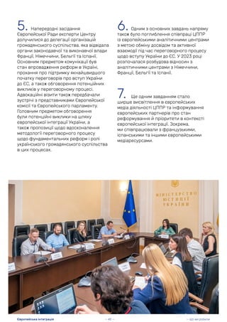 5. Напередодні засідання
Європейської Ради експерти Центру
долучилися до делегації організацій
громадянського суспільства, яка відвідала
органи законодавчої та виконавчої влади
Франції, Німеччини, Бельгії та Іспанії.
Основним предметом комунікації був
стан впровадження реформ в Україні,
прохання про підтримку якнайшвидшого
початку переговорів про вступ України
до ЄС, а також обговорення потенційних
викликів у переговорному процесі.
Адвокаційні візити також передбачали
зустрічі з представниками Європейської
комісії та Європейського парламенту.
Головним предметом обговорення
були потенційні виклики на шляху
європейської інтеграції України, а
також пропозиції щодо вдосконалення
методології переговорного процесу
щодо фундаментальних реформ і ролі
українського громадянського суспільства
в цих процесах.
6. Одним з основних завдань напряму
також було поглиблення співпраці ЦППР
із європейськими аналітичними центрами
з метою обміну досвідом та активної
взаємодії під час переговорного процесу
щодо вступу України до ЄС. У 2023 році
розпочалася розбудова відносин з
аналітичними центрами з Німеччини,
Франції, Бельгії та Іспанії.
7. Ще одним завданням стало
ширше висвітлення в європейських
медіа діяльності ЦППР та інформування
європейських партнерів про стан
реформування й пріоритети в контексті
європейської інтеграції. Зокрема,
ми співпрацювали з французькими,
іспанськими та іншими європейськими
медіаресурсами.
— 45 — — Що ми робили
Європейська інтеграція
 