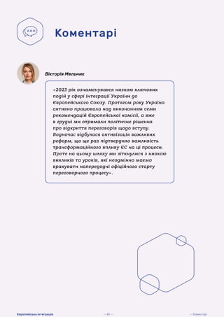 «2023 рік ознаменувався низкою ключових
подій у сфері інтеграції України до
Європейського Союзу. Протягом року Україна
активно працювала над виконанням семи
рекомендацій Європейської комісії, а вже
в грудні ми отримали політичне рішення
про відкриття переговорів щодо вступу.
Водночас відбулася активізація важливих
реформ, що ще раз підтвердило важливість
трансформаційного впливу ЄС на ці процеси.
Проте на цьому шляху ми зіткнулися з низкою
викликів та уроків, які неодмінно маємо
врахувати напередодні офіційного старту
переговорного процесу».
Вікторія Мельник
Коментарі
— 46 — — Коментарі
Європейська інтеграція
 