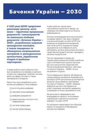 У 2023 році ЦППР продовжив
реалізацію проєкту, мета
якого — підготовка програмних
документів і законопроєктів
на виконання візійного
документа «Бачення України —
2030», розробленого широкою
громадською коаліцією,
а також поширення та
обговорення напрацьованих
матеріалів із громадянським
суспільством, українською
владою й країнами-
партнерами.
У межах роботи шести робочих груп
було розроблено сім брифів з аналізом
історичних передумов, проблем і впливу
війни на сфери політики, а також
міжнародних стандартів.
Окрім того, було розроблено шість
концепцій реформ у таких сферах:
• конституційна реформа;
• парламентська реформа;
• реформа урядування;
• адміністративні послуги та їх
цифровізація;
• система правосуддя;
• сектор правопорядку.
Бачення України — 2030
— 47 —
Бачення України — 2030
У двох робочих групах було
підготовлено пріоритетні заходи, які
необхідно імплементувати на початку
реформування.
Активно впроваджувалася комунікаційна
складова проєкту. Так, було створено
спеціальний розділ на сайті ЦППР для
розміщення розроблених матеріалів,
щоб полегшити їх поширення серед
зацікавлених осіб. Відбулося шість
обговорень, до яких долучилися експерти,
представники влади й активні громадяни,
загалом понад 50 осіб.
Під час підсумкового заходу ми
презентували результати роботи робочих
груп й імплементації проєкту загалом.
До нього долучилися представники
Посольства Великої Британії, партнери
по коаліції «Україна — 2030» та інші
зацікавлені сторони.
Після завершення проєкту обговорення
напрацьованих матеріалів продовжилося.
Експерти ЦППР долучалися до експертних
дискусій, організованих партнерами
по коаліції «Україна — 2030». Зокрема,
відбулося ще шість обговорень за
участі науковців, експертів, державних
службовців та інших зацікавлених осіб.
Ми регулярно інформували про
впровадження проєкту та втілювали
інформаційні кампанії в соціальних
мережах і на сайті ЦППР.
Усі матеріали перекладено англійською
мовою та поширено в міжнародних
експертних мережах.
 